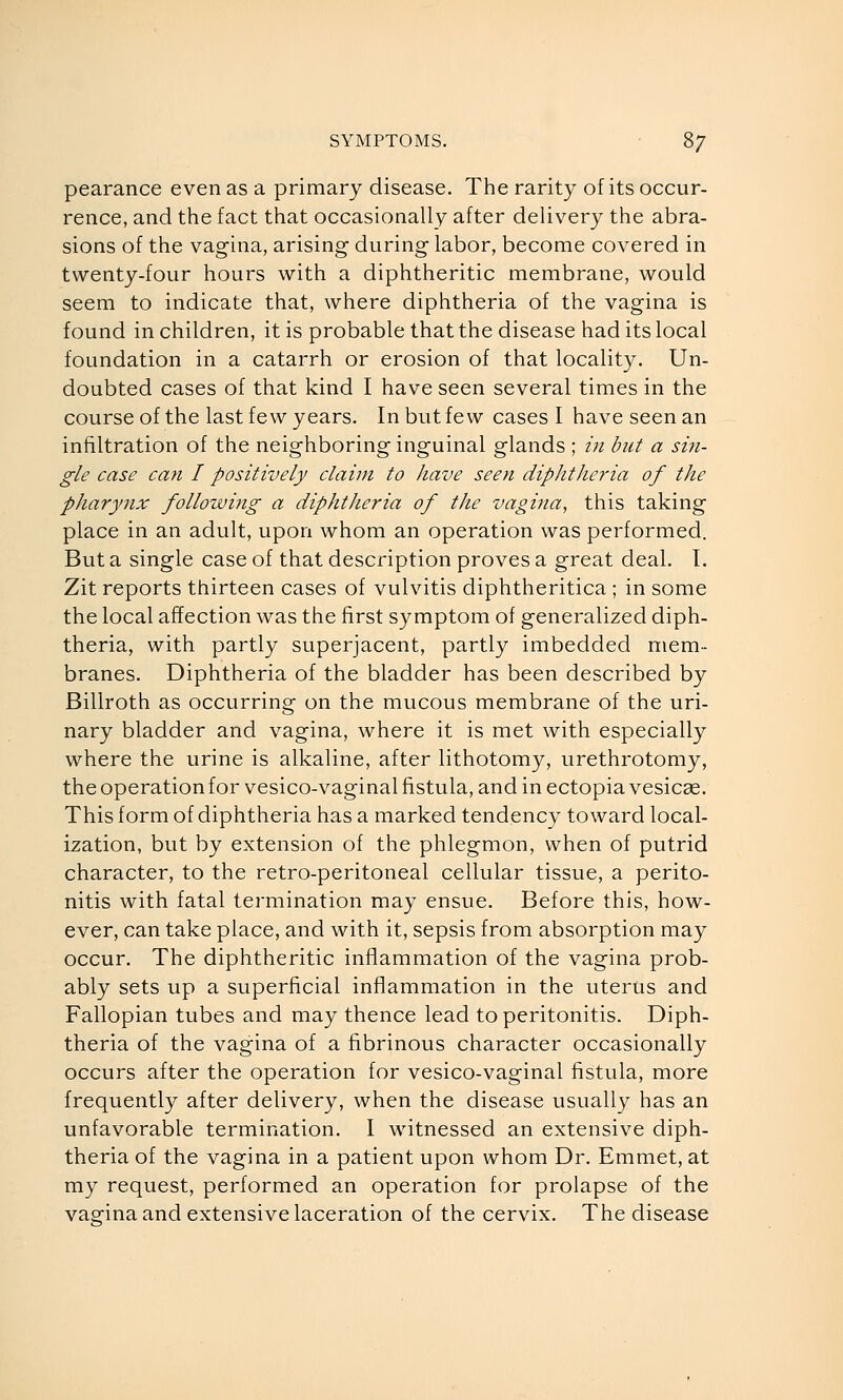 pearance even as a primary disease. The rarity of its occur- rence, and the fact that occasionally after delivery the abra- sions of the vagina, arising during- labor, become covered in twenty-four hours with a diphtheritic membrane, would seem to indicate that, where diphtheria of the vagina is found in children, it is probable that the disease had its local foundation in a catarrh or erosion of that locality. Un- doubted cases of that kind I have seen several times in the course of the last few years. In but few cases I have seen an infiltration of the neighboring inguinal glands ; in but a sin- gle case can I positively claim to have seen diphtheria of the pharynx following a diphtheria of the vagina, this taking place in an adult, upon whom an operation was performed. But a single case of that description proves a great deal, T. Zit reports thirteen cases of vulvitis diphtheritica ; in some the local affection was the first symptom of generalized diph- theria, with partly superjacent, partly imbedded mem- branes. Diphtheria of the bladder has been described by Billroth as occurring on the mucous membrane of the uri- nary bladder and vagina, where it is met with especially where the urine is alkaline, after lithotomy, urethrotomy, the operation for vesico-vaginal fistula, and in ectopia vesicas. This form of diphtheria has a marked tendency toward local- ization, but by extension of the phlegmon, when of putrid character, to the retro-peritoneal cellular tissue, a perito- nitis with fatal termination may ensue. Before this, how- ever, can take place, and with it, sepsis from absorption may occur. The diphtheritic inflammation of the vagina prob- ably sets up a superficial inflammation in the uterus and Fallopian tubes and may thence lead to peritonitis. Diph- theria of the vagina of a fibrinous character occasionally occurs after the operation for vesico-vaginal fistula, more frequently after delivery, when the disease usually has an unfavorable termination. I witnessed an extensive diph- theria of the vagina in a patient upon whom Dr. Emmet, at my request, performed an operation for prolapse of the vagina and extensive laceration of the cervix. The disease