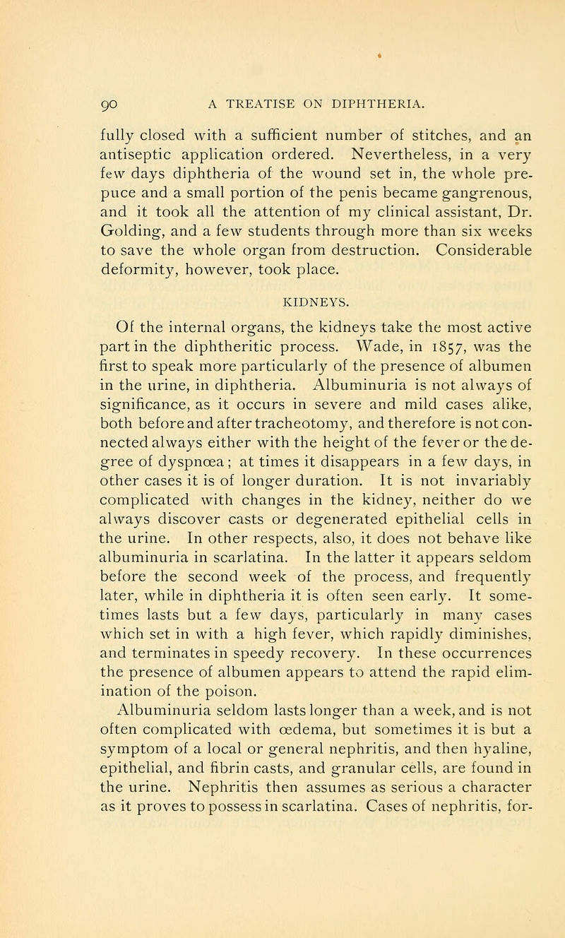 fully closed with a sufficient number of stitches, and an antiseptic application ordered. Nevertheless, in a very few days diphtheria of the wound set in, the whole pre- puce and a small portion of the penis became gangrenous, and it took all the attention of my clinical assistant, Dr. Golding, and a few students through more than six weeks to save the whole organ from destruction. Considerable deformit}^ however, took place. KIDNEYS. Of the internal organs, the kidneys take the most active part in the diphtheritic process. Wade, in 1857, was the first to speak more particularly of the presence of albumen in the urine, in diphtheria. Albuminuria is not always of significance, as it occurs in severe and mild cases alike, both before and after tracheotomy, and therefore is not con- nected always either with the height of the fever or the de- gree of dyspnoea; at times it disappears in a few days, in other cases it is of longer duration. It is not invariably complicated with changes in the kidney, neither do we always discover casts or degenerated epithelial cells in the urine. In other respects, also, it does not behave like albuminuria in scarlatina. In the latter it appears seldom before the second week of the process, and frequently later, while in diphtheria it is often seen early. It some- times lasts but a few days, particularly in man}- cases which set in with a high fever, which rapidly diminishes, and terminates in speedy recovery. In these occurrences the presence of albumen appears to attend the rapid elim- ination of the poison. Albuminuria seldom lasts longer than a week, and is not often complicated with oedema, but sometimes it is but a symptom of a local or general nephritis, and then hyaline, epithelial, and fibrin casts, and granular cells, are found in the urine. Nephritis then assumes as serious a character as it proves to possess in scarlatina. Cases of nephritis, for-