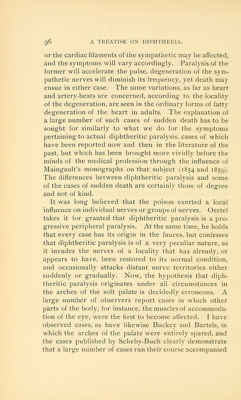 or the cardiac filaments of the sympathetic may be affected, and the symptoms will vary accordingly. Paralysis of the former will accelerate the pulse, degeneration of the sym- pathetic nerves will diminish its frequency, yet death may ensue in either case. The same variations, as far as heart and artery-beats are concerned, according to the locality of the degeneration, are seen in the ordinar}- forms of fatty degeneration of the heart in adults. The explanation of a large number of such cases of sudden death has to be sought for similarly to what we do for the s3mptoms pertaining to actual diphtheritic paralysis, cases of which have been reported now and then in the literature of the past, but which has been brought more vividly before the minds of the medical profession through the influence of Maingault's monographs on that subject (1854 and 1859). The differences between diphtheritic paralysis and some of the cases of sudden death are certainly those of degree and not of kind. It was long believed that the poison exerted a local influence on individual nerves or groups of nerves. Oertel takes it for granted that diphtheritic paralysis is a pro- gressive peripheral paralysis. At the same time, he holds that every case has its origin in the fauces, but confesses that diphtheritic paralysis is of a very peculiar nature, as it invades the nerves of a locality that has already, or appears to have, been restored to its normal condition, and occasionally attacks distant nerve territories either suddenly or gradually. Now, the hypothesis that diph- theritic paralysis originates under all circumstances in the arches of the soft palate is decidedly erroneous. A large number of observers report cases in which other parts of the body, for instance, the muscles of accommoda- tion of the eye, were the first to become affected. I have observed cases, as have likewise Buckey and Bartels, in which the arches of the palate were entirely spared, and the cases published by Scheby-Buch clearly demonstrate that a large number of cases run their course accompanied