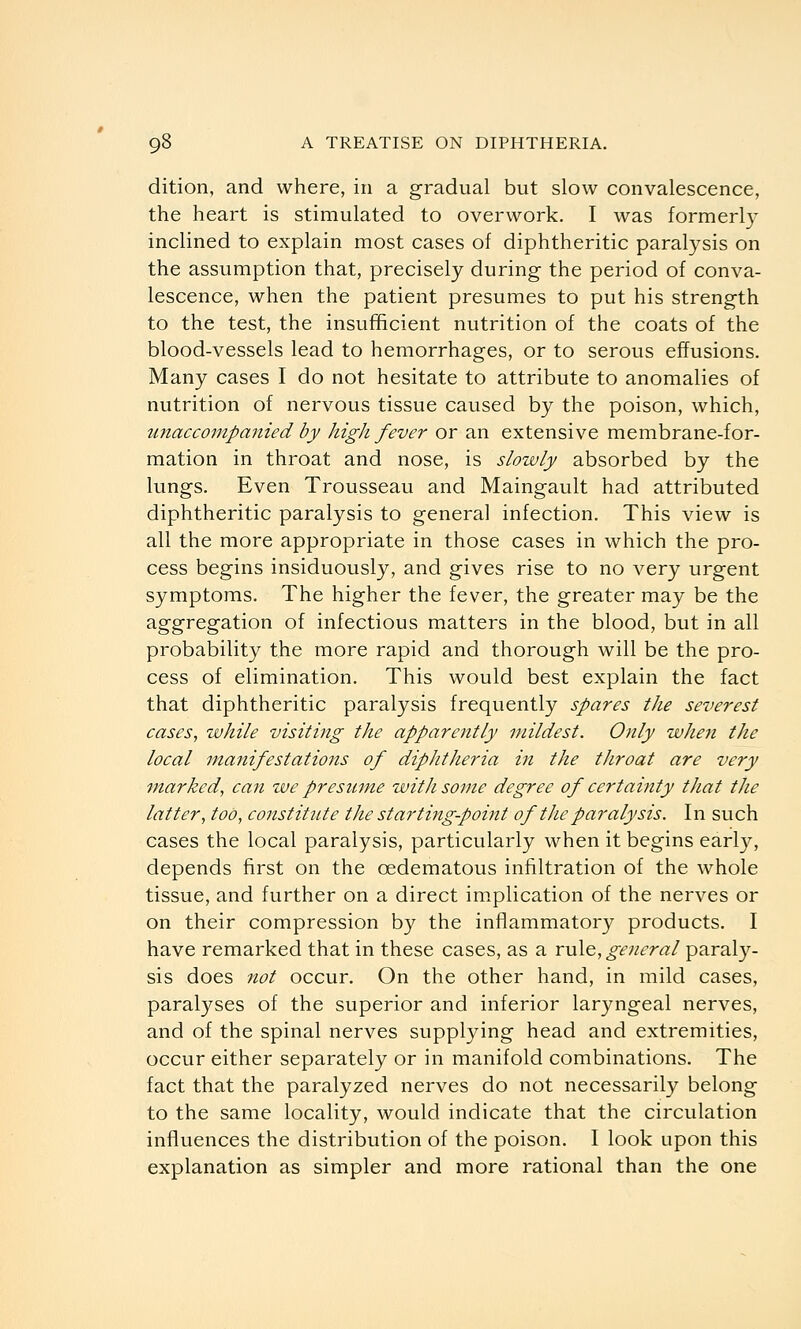 dition, and where, in a gradual but slow convalescence, the heart is stimulated to overwork. I was formerly inclined to explain most cases of diphtheritic paralysis on the assumption that, precisely during the period of conva- lescence, when the patient presumes to put his strength to the test, the insufficient nutrition of the coats of the blood-vessels lead to hemorrhages, or to serous effusions. Many cases I do not hesitate to attribute to anomalies of nutrition of nervous tissue caused by the poison, which, unaccompanied by high fever or an extensive membrane-for- mation in throat and nose, is slowly absorbed by the lungs. Even Trousseau and Maingault had attributed diphtheritic paralysis to general infection. This view is all the more appropriate in those cases in which the pro- cess begins insiduously, and gives rise to no very urgent symptoms. The higher the fever, the greater may be the aggregation of infectious matters in the blood, but in all probability the more rapid and thorough will be the pro- cess of elimination. This would best explain the fact that diphtheritic paralysis frequently spares the severest cases, while visiting the apparently mildest. Only when the local manifestations of diphtheria in the throat are very ■marked, can we presitm,e with some degree of certaittty that the latter, too, constitute the startingpoint of the paralysis. In such cases the local paralysis, particularly when it begins early, depends first on the oedematous infiltration of the whole tissue, and further on a direct implication of the nerves or on their compression by the infllammatory products. I have remarked that in these cases, as a xvX^, general paral}?^- sis does not occur. On the other hand, in mild cases, paralyses of the superior and inferior laryngeal nerves, and of the spinal nerves supplying head and extremities, occur either separately or in manifold combinations. The fact that the paralyzed nerves do not necessarily belong to the same locality, would indicate that the circulation influences the distribution of the poison. I look upon this explanation as simpler and more rational than the one