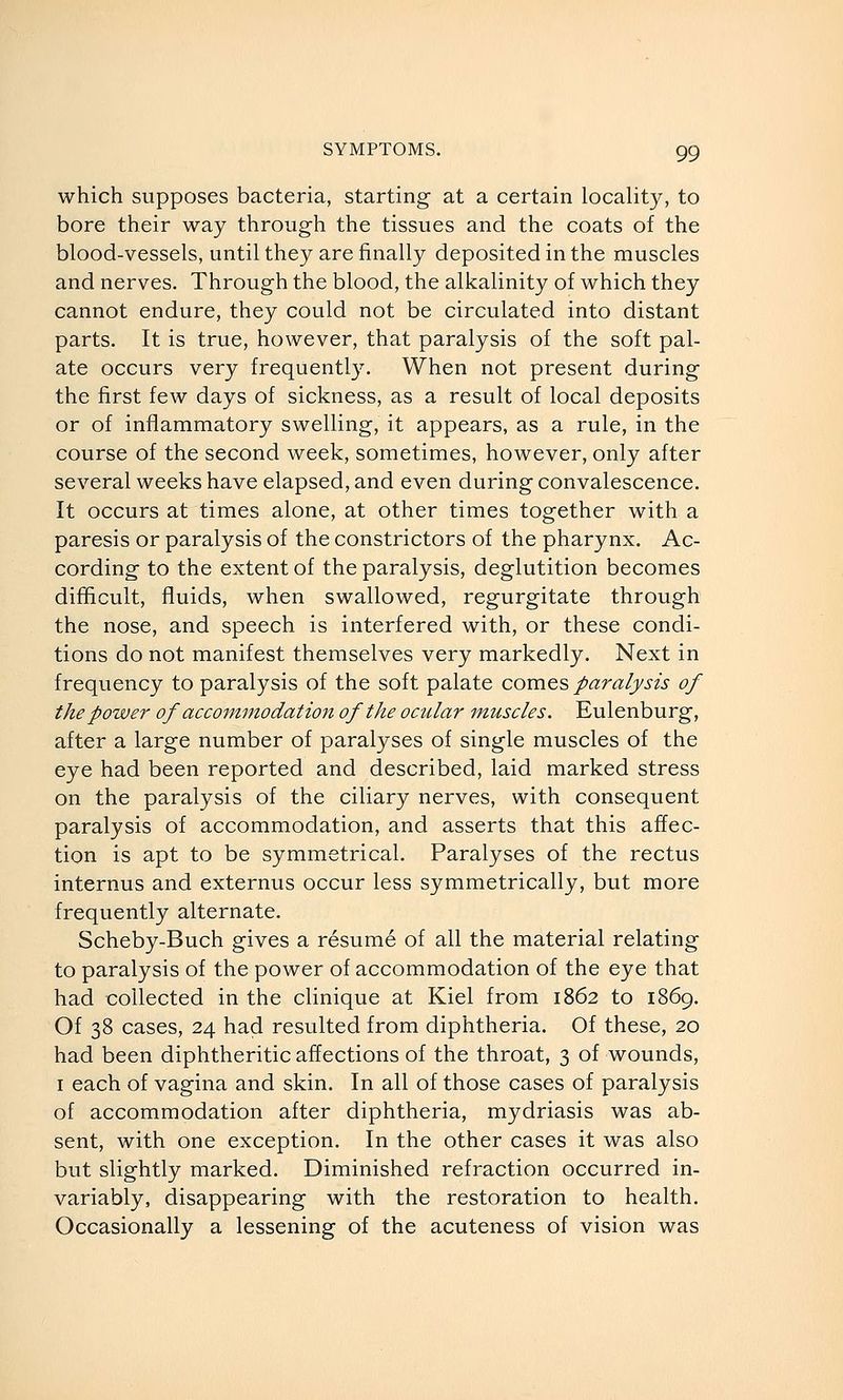 which supposes bacteria, starting at a certain locality, to bore their way through the tissues and the coats of the blood-vessels, until they are finally deposited in the muscles and nerves. Through the blood, the alkalinity of which they cannot endure, they could not be circulated into distant parts. It is true, however, that paralysis of the soft pal- ate occurs very frequently. When not present during the first few days of sickness, as a result of local deposits or of inflammatory swelling, it appears, as a rule, in the course of the second week, sometimes, however, only after several weeks have elapsed, and even during convalescence. It occurs at times alone, at other times together with a paresis or paralysis of the constrictors of the pharynx. Ac- cording to the extent of the paralysis, deglutition becomes difficult, fluids, when swallowed, regurgitate through the nose, and speech is interfered with, or these condi- tions do not manifest themselves very markedly. Next in frequency to paralysis of the soft palate comes paralysis of the power of accommodation of the ocular muscles. Eulenburg, after a large number of paralyses of single muscles of the eye had been reported and described, laid marked stress on the paralysis of the ciliary nerves, with consequent paralysis of accommodation, and asserts that this affec- tion is apt to be symmetrical. Paralyses of the rectus internus and externus occur less symmetrically, but more frequently alternate. Scheby-Buch gives a resume of all the material relating to paralysis of the power of accommodation of the eye that had collected in the clinique at Kiel from 1862 to 1869. Of 38 cases, 24 had resulted from diphtheria. Of these, 20 had been diphtheritic affections of the throat, 3 of wounds, I each of vagina and skin. In all of those cases of paralysis of accommodation after diphtheria, mydriasis was ab- sent, with one exception. In the other cases it was also bvit slightly marked. Diminished refraction occurred in- variably, disappearing with the restoration to health. Occasionally a lessening of the acuteness of vision was