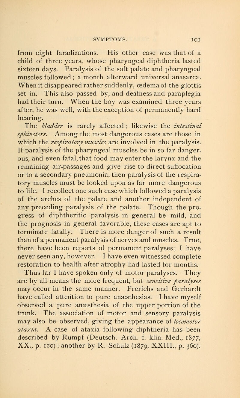 from eight faradizations. His other case was that of a child of three years, whose pharyngeal diphtheria lasted sixteen days. Paralysis of the soft palate and pharyngeal muscles followed ; a month afterward universal anasarca. When it disappeared rather suddenly, oedema of the glottis set in. This also passed by, and deafness and paraplegia had their turn. When the boy was examined three years after, he was well, with the exception of permanently hard hearing. The bladder is rarely affected; likewise the intestinal sphincters. Among the most dangerous cases are those in which the respiratory muscles are involved in the paralysis. If paralysis of the pharyngeal muscles be in so far danger- ous, and even fatal, that food may enter the larynx and the remaining air-passages and give rise to direct suffocation or to a secondary pneumonia, then paralysis of the respira- tory muscles must be looked upon as far more dangerous to life. I recollect one such case which followed a paralysis of the arches of the palate and another independent of any preceding paralysis of the palate. Though the pro- gress of diphtheritic paralysis in general be mild, and the prognosis in general favorable, these cases are apt to terminate fatally. There is more danger of such a result than of a permanent paralysis of nerves and muscles. True, there have been reports of permanent paralyses; I have never seen any, however. I have even witnessed complete restoration to health after atrophy had lasted for months. Thus far I have spoken only of motor paralyses. They are by all means the more frequent, but sensitive paralyses may occur in the same manner. Frerichs and Gerhardt have called attention to pure anaesthesias. I have myself observed a pure anaesthesia of the upper portion of the trunk. The association of motor and sensory paralysis may also be observed, giving the appearance of locomotor ataxia. A case of ataxia following diphtheria has been described by Rumpf (Deutsch. Arch, f, klin. Med., 1877, XX., p. 120) ; another by R. Schulz (1879, XXIII., p. 360),