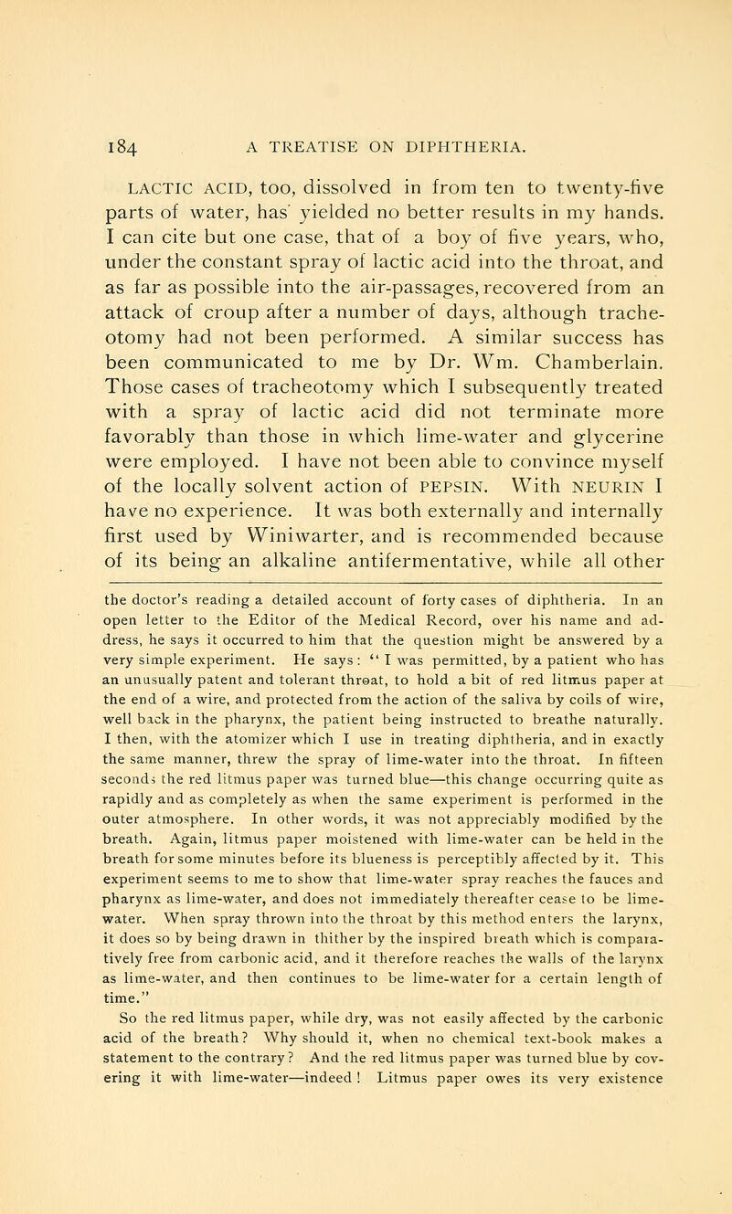 LACTIC ACID, too, dissolved in from ten to twenty-five parts of water, has' 3-ielded no better results in my hands. I can cite but one case, that of a boy of five years, who, under the constant spray of lactic acid into the throat, and as far as possible into the air-passages, recovered from an attack of croup after a number of days, although trache- otomy had not been performed. A similar success has been communicated to me by Dr. Wm. Chamberlain. Those cases of tracheotomy which I subsequentl}' treated with a spray of lactic acid did not terminate more favorably than those in which lime-water and glycerine were employed. I have not been able to convince myself of the locally solvent action of pepsin. With neurin I have no experience. It was both externally and internally first used by Winiwarter, and is recommended because of its being an alkaline antifermentative, while all other the doctor's reading a detailed account of forty cases of diphtheria. In an open letter to the Editor of the Medical Record, over his name and ad- dress, he says it occurred to him that the question might be answered by a very simple experiment. He says:  I was permitted, by a patient who has an unusually patent and tolerant threat, to hold a bit of red litmus paper at the end of a wire, and protected from the action of the saliva by coils of wire, well back in the pharynx, the patient being instructed to breathe naturally. I then, with the atomizer which I use in treating diphtheria, and in exactly the same manner, threw the spray of lime-water into the throat. In fifteen seconds the red litmus paper was turned blue—this change occurring quite as rapidly and as completely as when the same experiment is performed in the outer atmosphere. In other words, it was not appreciably modified by the breath. Again, litmus paper moistened with lime-water can be held in the breath for some minutes before its blueness is perceptibly affected by it. This experiment seems to me to show that lime-water spray reaches the fauces and pharynx as lime-water, and does not immediately thereafter cease to be lime- water. When spray thrown into the throat by this method enters the larynx, it does so by being drawn in thither by the inspired breath which is compara- tively free from carbonic acid, and it therefore reaches the walls of the larynx as lime-water, and then continues to be lime-water for a certain length of time. So the red litmus paper, while dry, was not easily affected by the carbonic acid of the breath? Why should it, when no chemical text-book makes a statement to the contrary? And the red litmus paper was turned blue by cov- ering it with lime-water—indeed ! Litmus paper owes its very existence