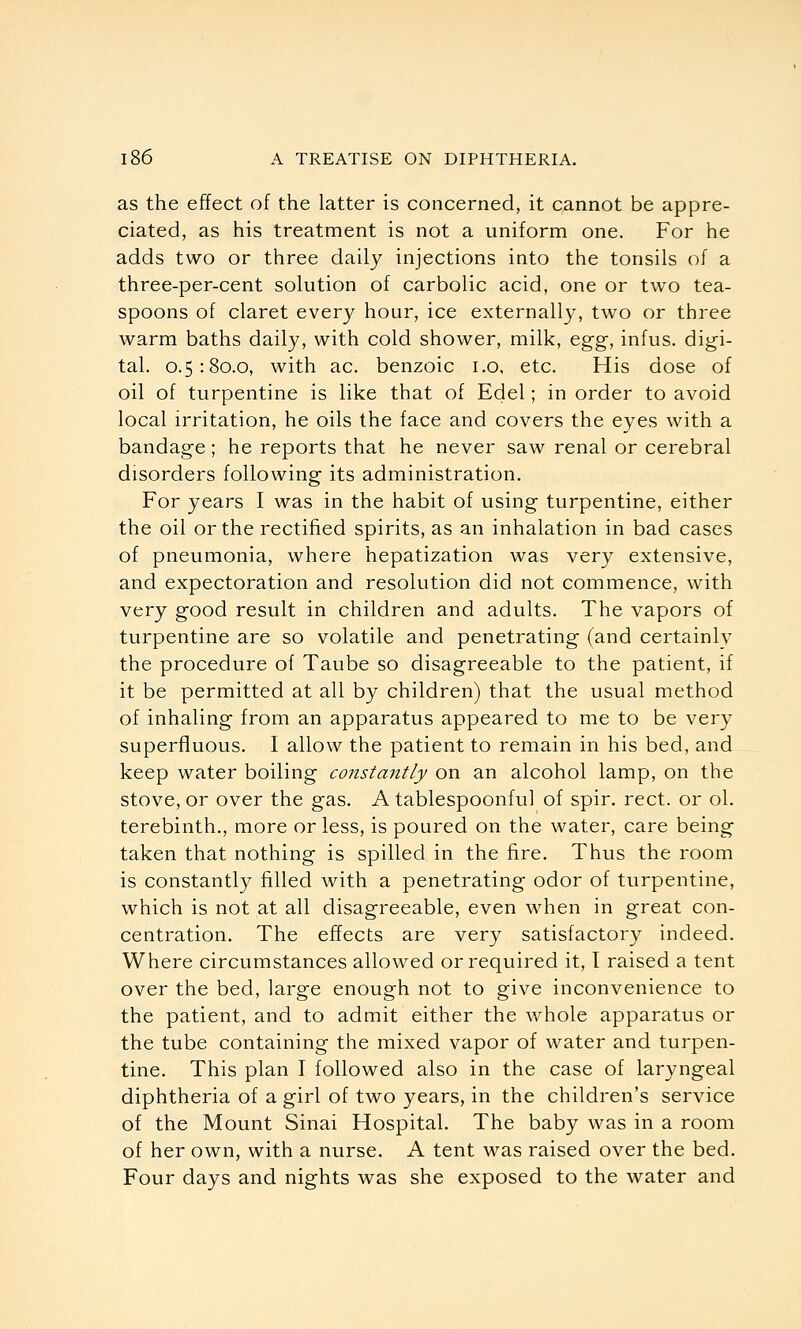 as the effect of the latter is concerned, it cannot be appre- ciated, as his treatment is not a uniform one. For he adds two or three daily injections into the tonsils of a three-per-cent solution of carbolic acid, one or two tea- spoons of claret every hour, ice externally, two or three warm baths daily, with cold shower, milk, egg, infus. digi- tal. 0.5:80.0, with ac. benzoic i.o, etc. His dose of oil of turpentine is like that of Edel; in order to avoid local irritation, he oils the face and covers the eyes with a bandage; he reports that he never saw renal or cerebral disorders following its administration. For years I was in the habit of using turpentine, either the oil or the rectified spirits, as an inhalation in bad cases of pneumonia, where hepatization was very extensive, and expectoration and resolution did not commence, with very good result in children and adults. The vapors of turpentine are so volatile and penetrating (and certainlv the procedure of Taube so disagreeable to the patient, if it be permitted at all by children) that the usual method of inhaling from an apparatus appeared to me to be very superfluous. I allow the patient to remain in his bed, and keep water boiling constantly on an alcohol lamp, on the stove, or over the gas. A tablespoonful of spir. rect. or ol. terebinth., more or less, is poured on the water, care being taken that nothing is spilled in the fire. Thus the room is constantly filled with a penetrating odor of turpentine, which is not at all disagreeable, even when in great con- centration. The effects are very satisfactory indeed. Where circumstances allowed or required it, T raised a tent over the bed, large enough not to give inconvenience to the patient, and to admit either the whole apparatus or the tube containing the mixed vapor of water and turpen- tine. This plan I followed also in the case of laryngeal diphtheria of a girl of two years, in the children's service of the Mount Sinai Hospital. The baby was in a room of her own, with a nurse. A tent was raised over the bed. Four days and nights was she exposed to the water and