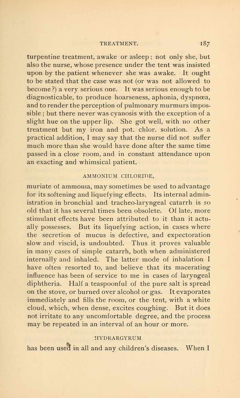 turpentine treatment, awake or asleep ; not only she, but also the nurse, whose presence under the tent was insisted upon by the patient whenever she was awake. It ought to be stated that the case was not (or was not allowed to become ?) a very serious one. It was serious enough to be diagnosticable, to produce hoarseness, aphonia, dyspnoea, and to render the perception of pulmonary murmurs impos- sible ; but there never was cyanosis with the exception of a slight hue on the upper lip. She got well, with no other treatment but my iron and pot. chlor. solution. As a practical addition, I may say that the nurse did not suffer much more than she would have done after the same time passed in a close room, and in constant attendance upon an exacting and whimsical patient. AMMONIUM CHLORIDE, muriate of ammonia, may sometimes be used to advantage for its softening and liquefying effects. Its internal admin- istration in bronchial and tracheo-laryngeal catarrh is so old that it has several times been obsolete. Of late, more stimulant effects have been attributed to it than it actu- ally possesses. But its liquefying action, in cases where the secretion of mucus is defective, and expectoration slow and viscid, is undoubted. Thus it proves valuable in many cases of simple catarrh, both when administered internally and inhaled. The latter mode of inhalation I have often resorted to, and believe that its macerating influence has been of service to me in cases of laryngeal diphtheria. Half a teaspoonful of the pure salt is spread on the stove, or burned over alcohol or gas. It evaporates immediately and fills the room, or the tent, with a white cloud, which, when dense, excites coughing. But it does not irritate to any uncomfortable degree, and the process may be repeated in an interval of an hour or more. HYDRARGYRUM