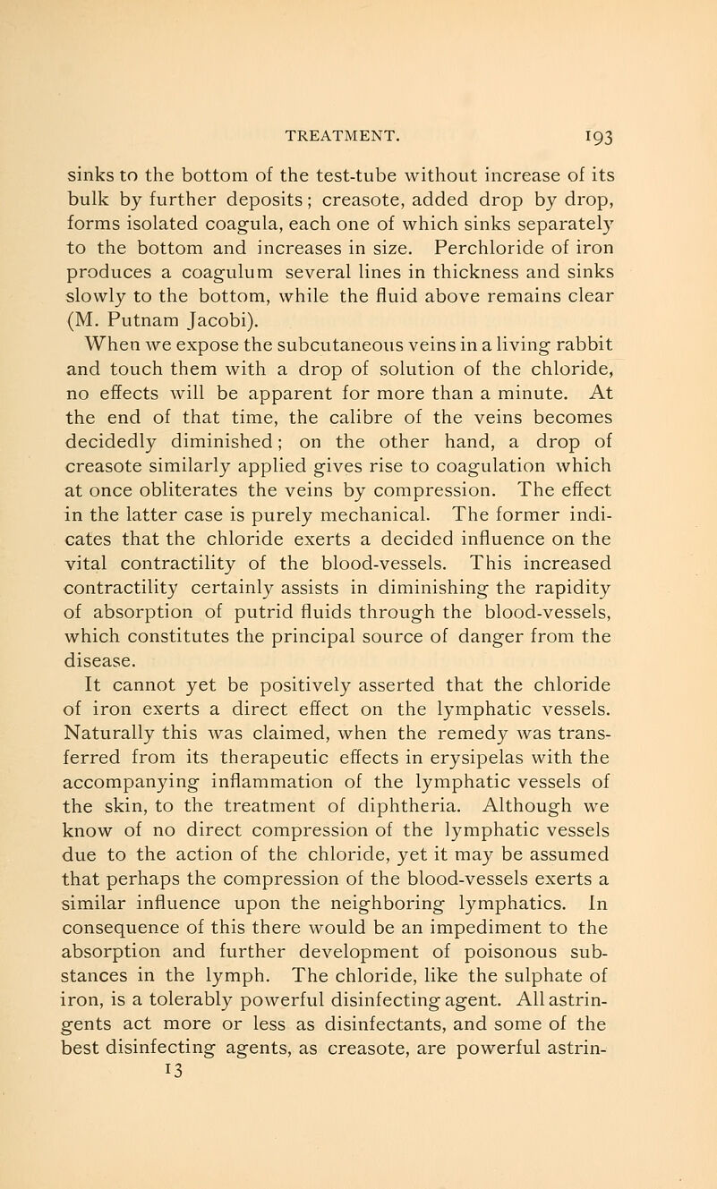 sinks to the bottom of the test-tube without increase of its bulk by further deposits; creasote, added drop by drop, forms isolated coagula, each one of which sinks separately to the bottom and increases in size. Perchloride of iron produces a coagulum several lines in thickness and sinks slowly to the bottom, while the fluid above remains clear (M. Putnam Jacobi). When we expose the subcutaneous veins in a living rabbit and touch them with a drop of solution of the chloride, no effects will be apparent for more than a minute. At the end of that time, the calibre of the veins becomes decidedly diminished; on the other hand, a drop of creasote similarly applied gives rise to coagulation which at once obliterates the veins by compression. The effect in the latter case is purely mechanical. The former indi- cates that the chloride exerts a decided influence on the vital contractility of the blood-vessels. This increased contractility certainly assists in diminishing the rapidity of absorption of putrid fluids through the blood-vessels, which constitutes the principal source of danger from the disease. It cannot yet be positively asserted that the chloride of iron exerts a direct effect on the lymphatic vessels. Naturally this was claimed, when the remedy was trans- ferred from its therapeutic effects in erysipelas with the accompanying inflammation of the lymphatic vessels of the skin, to the treatment of diphtheria. Although we know of no direct compression of the lymphatic vessels due to the action of the chloride, yet it may be assumed that perhaps the compression of the blood-vessels exerts a similar influence upon the neighboring lymphatics. In consequence of this there would be an impediment to the absorption and further development of poisonous sub- stances in the lymph. The chloride, like the sulphate of iron, is a tolerably powerful disinfecting agent. All astrin- gents act more or less as disinfectants, and some of the best disinfecting agents, as creasote, are powerful astrin- 13