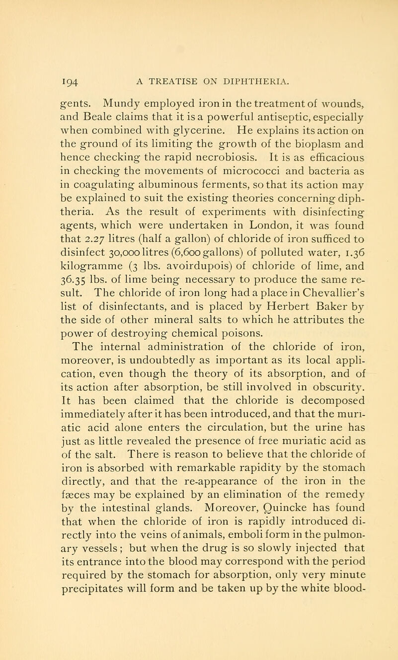 gents. Mundy employed iron in the treatment of wounds^ and Beale claims that it is a powerful antiseptic, especially when combined with glycerine. He explains its action on the ground of its limiting the growth of the bioplasm and hence checking the rapid necrobiosis. It is as efficacious in checking the movements of micrococci and bacteria as in coagulating albuminous ferments, so that its action may be explained to suit the existing theories concerning diph- theria. As the result of experiments with disinfecting agents, which were undertaken in London, it was found that 2.27 litres (half a gallon) of chloride of iron sufficed to disinfect 30,000 litres (6,600 gallons) of polluted water, 1.36 kilogramme (3 lbs. avoirdupois) of chloride of lime, and 36.35 lbs. of lime being necessary to produce the same re- sult. The chloride of iron long had a place in Chevallier's list of disinfectants, and is placed by Herbert Baker by the side of other mineral salts to which he attributes the power of destroying chemical poisons. The internal administration of the chloride of iron, moreover, is undoubtedly as important as its local appli- cation, even though the theory of its absorption, and of its action after absorption, be still involved in obscurity. It has been claimed that the chloride is decomposed immediately after it has been introduced, and that the muri- atic acid alone enters the circulation, but the urine has just as little revealed the presence of free muriatic acid as of the salt. There is reason to believe that the chloride of iron is absorbed with remarkable rapidity by the stomach directly, and that the re-appearance of the iron in the fceces may be explained by an elimination of the remed)^ by the intestinal glands. Moreover, Quincke has found that when the chloride of iron is rapidly introduced di- rectly into the veins of animals, emboli form in the pulmon- ary vessels; but when the drug is so slowly injected that its entrance into the blood may correspond with the period required by the stomach for absorption, only very minute precipitates will form and be taken up by the white blood-