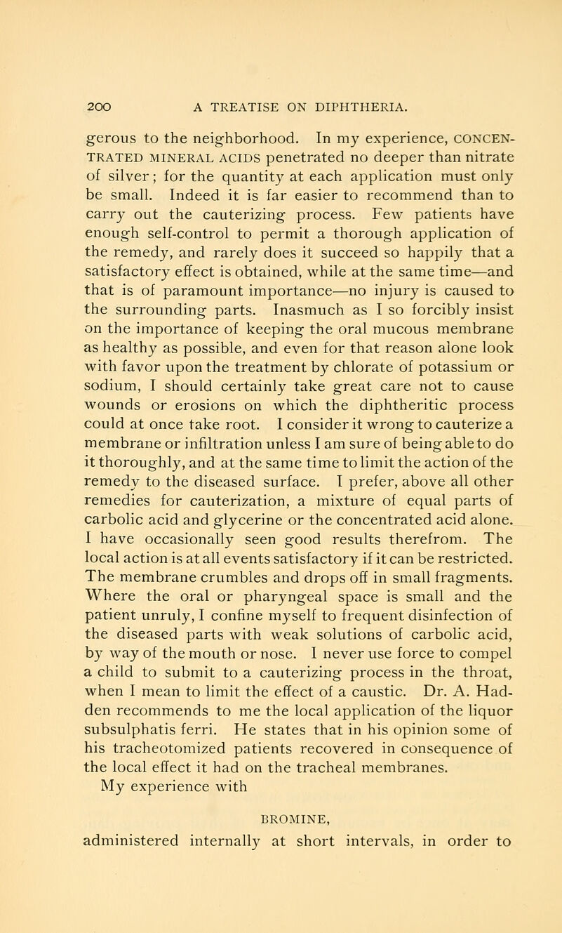 gerous to the neighborhood. In my experience, concen- trated MINERAL ACIDS penetrated no deeper than nitrate of silver; for the quantity at each application must only be small. Indeed it is far easier to recommend than to carry out the cauterizing process. Few patients have enough self-control to permit a thorough application of the remedy, and rarely does it succeed so happily that a satisfactory effect is obtained, while at the same time—and that is of paramount importance—no injury is caused to the surrounding parts. Inasmuch as I so forcibly insist on the importance of keeping the oral mucous membrane as healthy as possible, and even for that reason alone look with favor upon the treatment by chlorate of potassium or sodium, I should certainly take great care not to cause wounds or erosions on which the diphtheritic process could at once take root. I consider it wrong to cauterize a membrane or infiltration unless I am sure of being able to do it thoroughly, and at the same time to limit the action of the remedy to the diseased surface. I prefer, above all other remedies for cauterization, a mixture of equal parts of carbolic acid and glycerine or the concentrated acid alone. I have occasionally seen good results therefrom. The local action is at all events satisfactory if it can be restricted. The membrane crumbles and drops off in small fragments. Where the oral or pharyngeal space is small and the patient unruly, I confine myself to frequent disinfection of the diseased parts with weak solutions of carbolic acid, by way of the mouth or nose. I never use force to compel a child to submit to a cauterizing process in the throat, when I mean to limit the effect of a caustic. Dr. A. Had- den recommends to me the local application of the liquor subsulphatis ferri. He states that in his opinion some of his tracheotomized patients recovered in consequence of the local effect it had on the tracheal membranes. My experience with BROMINE, administered internally at short intervals, in order to