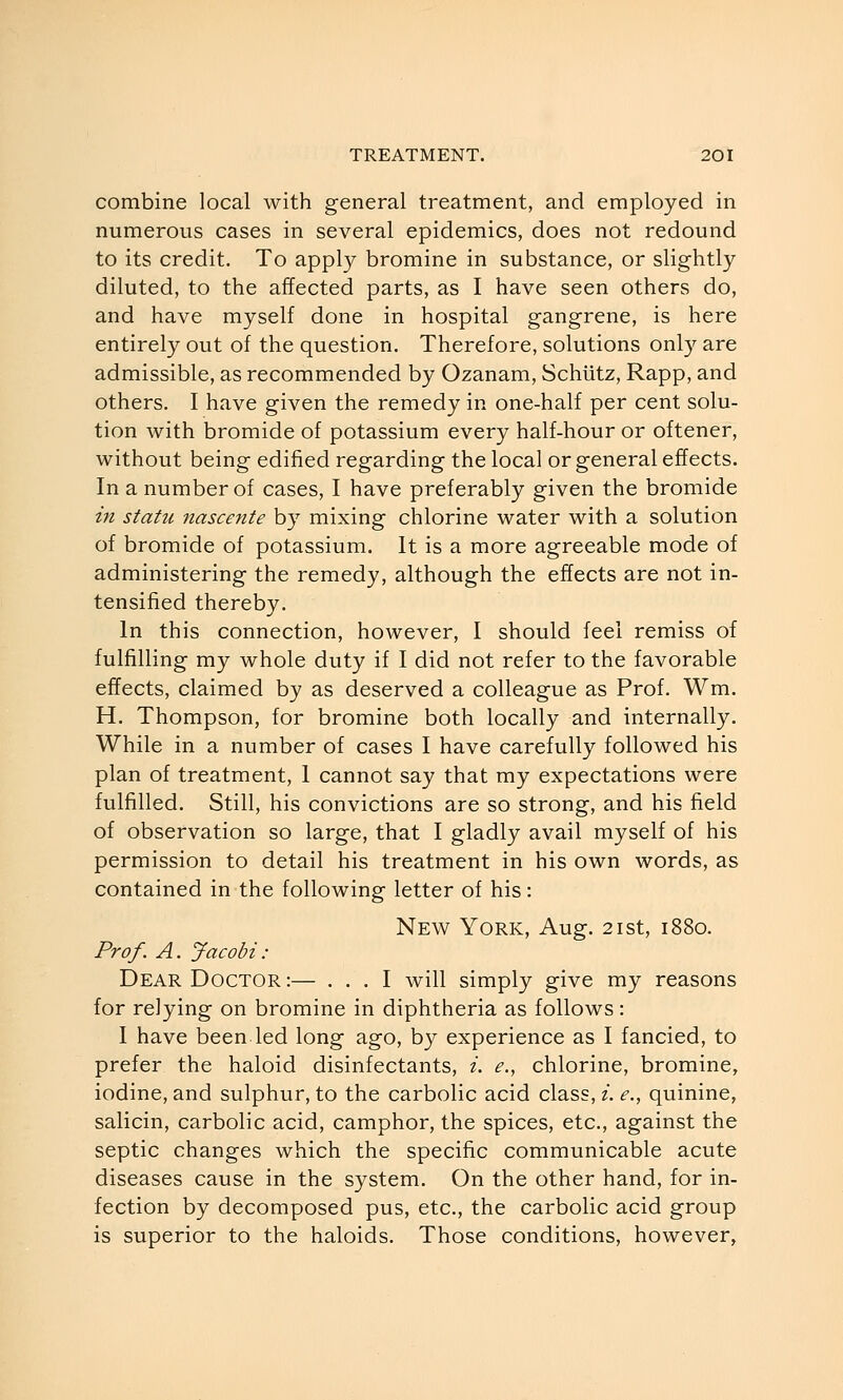 combine local with general treatment, and employed in numerous cases in several epidemics, does not redound to its credit. To apply bromine in substance, or slightly diluted, to the affected parts, as I have seen others do, and have myself done in hospital gangrene, is here entirely out of the question. Therefore, solutions only are admissible, as recommended by Ozanam, Schiitz, Rapp, and others. I have given the remedy in one-half per cent solu- tion with bromide of potassium every half-hour or oftener, without being edified regarding the local or general effects. In a number of cases, I have preferably given the bromide in statu nascente by mixing chlorine water with a solution of bromide of potassium. It is a more agreeable mode of administering the remedy, although the effects are not in- tensified thereby. In this connection, however, I should feel remiss of fulfilling my whole duty if I did not refer to the favorable effects, claimed by as deserved a colleague as Prof. Wm. H. Thompson, for bromine both locally and internally. While in a number of cases I have carefully followed his plan of treatment, 1 cannot say that my expectations were fulfilled. Still, his convictions are so strong, and his field of observation so large, that I gladly avail myself of his permission to detail his treatment in his own words, as contained in the following letter of his: New York, Aug. 21st, 1880. Prof. A. Jacobi: Dear Doctor :— ... I will simply give my reasons for relying on bromine in diphtheria as follows: 1 have been led long ago, by experience as I fancied, to prefer the haloid disinfectants, i. e., chlorine, bromine, iodine, and sulphur, to the carbolic acid class, z.^., quinine, salicin, carbolic acid, camphor, the spices, etc., against the septic changes which the specific communicable acute diseases cause in the system. On the other hand, for in- fection by decomposed pus, etc., the carbolic acid group is superior to the haloids. Those conditions, however,