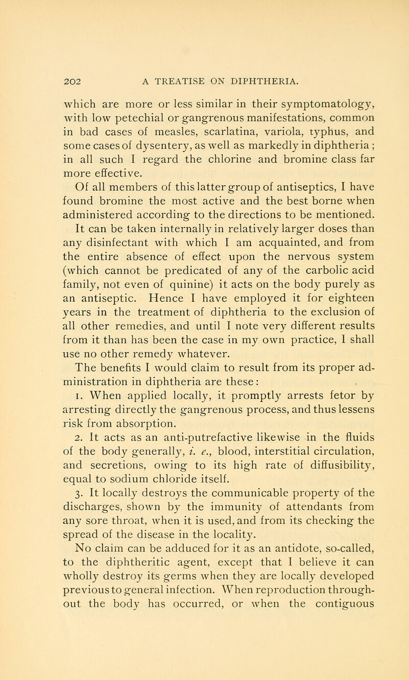 which are more or less similar in their symptomatology, with low petechial or gangrenous manifestations, common in bad cases of measles, scarlatina, variola, typhus, and some cases of dysentery, as well as markedly in diphtheria ; in all such I regard the chlorine and bromine class far more effective. Of all members of this latter group of antiseptics, I have found bromine the most active and the best borne when administered according to the directions to be mentioned. It can be taken internally in relatively larger doses than any disinfectant with which I am acquainted, and from the entire absence of effect upon the nervous system (which cannot be predicated of any of the carbolic acid family, not even of quinine) it acts on the body purely as an antiseptic. Hence I have employed it for eighteen years in the treatment of diphtheria to the exclusion of all other remedies, and until I note very different results from it than has been the case in my own practice, 1 shall use no other remedy whatever. The benefits I would claim to result from its proper ad- ministration in diphtheria are these : 1. When applied locally, it promptly arrests fetor by arresting directly the gangrenous process, and thus lessens risk from absorption. 2. It acts as an anti-putrefactive likewise in the fluids of the body generally, i. e., blood, interstitial circulation, and secretions, owing to its high rate of diffusibility, equal to sodium chloride itself. 3. It locally destroys the communicable property of the discharges, shown by the immunity of attendants from any sore throat, when it is used, and from its checking the spread of the disease in the locality. No claim can be adduced for it as an antidote, so-called, to the diphtheritic agent, except that I believe it can wholly destroy its germs when they are locally developed previous to general infection. When reproduction through- out the body has occurred, or when the contiguous