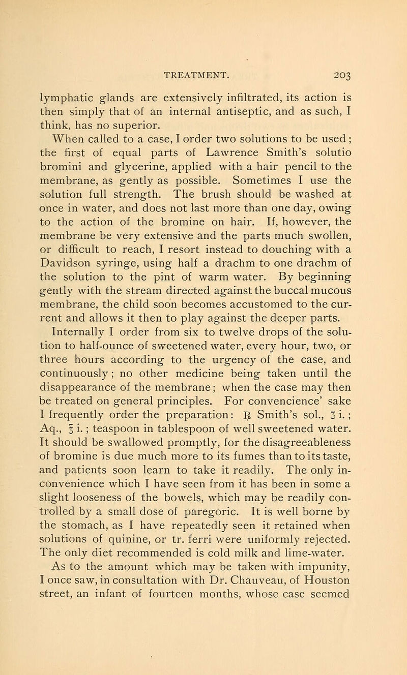 lymphatic glands are extensively infiltrated, its action is then simply that of an internal antiseptic, and as such, I think, has no superior. When called to a case, I order two solutions to be used; the first of equal parts of Lawrence Smith's solutio bromini and glycerine, applied with a hair pencil to the membrane, as gently as possible. Sometimes I use the solution full strength. The brush should be washed at once in water, and does not last more than one day, owing to the action of the bromine on hair. If, however, the membrane be very extensive and the parts much swollen, or difficult to reach, I resort instead to douching with a Davidson syringe, using half a drachm to one drachm of the solution to the pint of warm water. By beginning gently with the stream directed against the buccal mucous membrane, the child soon becomes accustomed to the cur- rent and allows it then to play against the deeper parts. Internally I order from six to twelve drops of the solu- tion to half-ounce of sweetened water, every hour, two, or three hours according to the urgency of the case, and continuously ; no other medicine being taken until the disappearance of the membrane; when the case may then be treated on general principles. For convencience' sake I frequently order the preparation: J^ Smith's sol., 3 i. ; Aq., 3 i.; teaspoon in tablespoon of well sweetened water. It should be swallowed promptly, for the disagreeableness of bromine is due much more to its fumes than to its taste, and patients soon learn to take it readily. The only in- convenience which I have seen from it has been in some a slight looseness of the bowels, which may be readily con- trolled by a small dose of paregoric. It is well borne by the stomach, as I have repeatedly seen it retained when solutions of quinine, or tr. ferri were uniformly rejected. The only diet recommended is cold milk and lime-water. As to the amount which may be taken with impunity, I once saw, in consultation with Dr. Chauveau, of Houston street, an infant of fourteen months, whose case seemed
