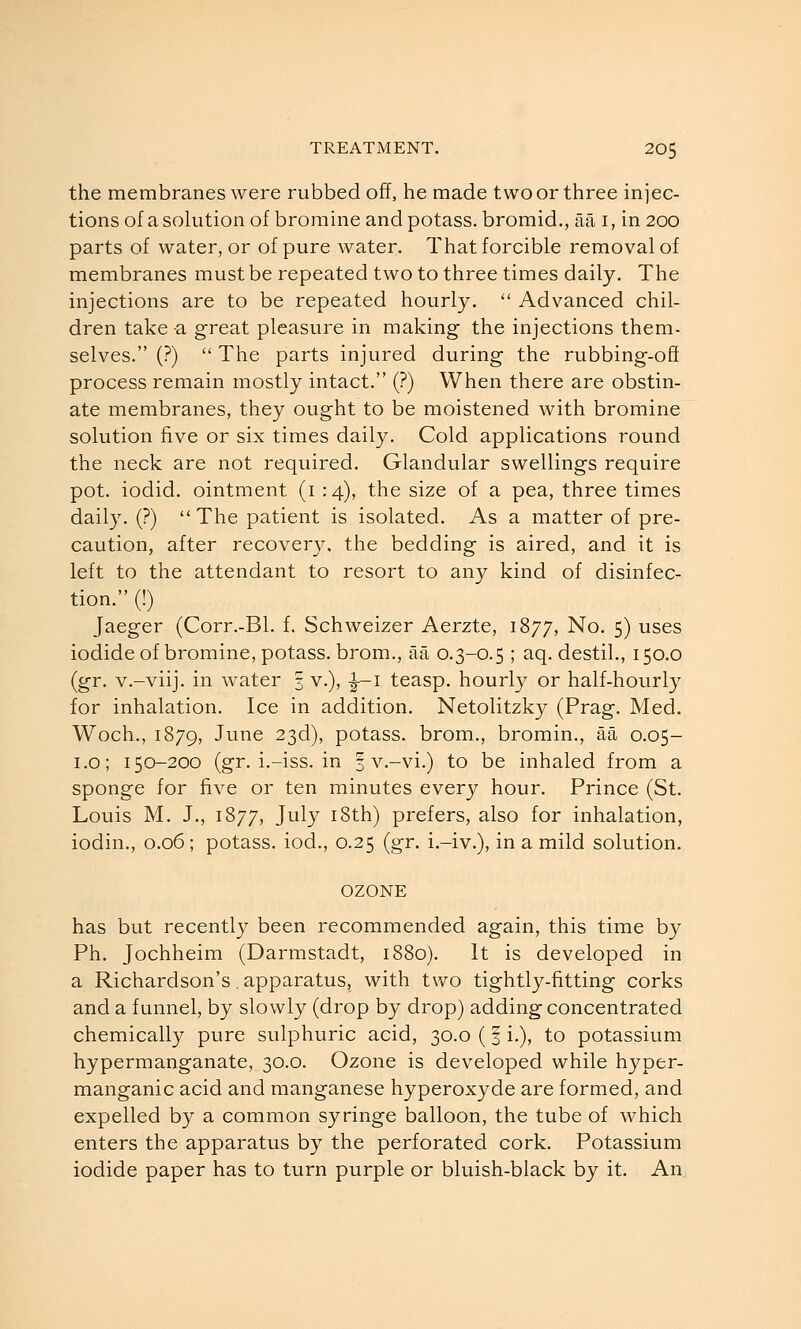 the membranes were rubbed off, he made two or three iniec- tions of a solution of bromine and potass, bromid., aa i, in 200 parts of water, or of pure water. That forcible removal of membranes must be repeated two to three times daily. The injections are to be repeated hourly.  Advanced chil- dren take -a great pleasure in making the injections them- selves. (?)  The parts injured during the rubbing-oft process remain mostly intact. (?) When there are obstin- ate membranes, they ought to be moistened with bromine solution five or six times daily. Cold applications round the neck are not required. Glandular swellings require pot. iodid. ointment (i : 4), the size of a pea, three times daily. (?)  The patient is isolated. As a matter of pre- caution, after recovery, the bedding is aired, and it is left to the attendant to resort to any kind of disinfec- tion. (!) Jaeger (Corr.-Bl. f. Schweizer Aerzte, 1877, No. 5) uses iodide of bromine, potass, brom., aa 0.3-0.5 ; aq. destil., 150.0 (gr. v.-viij. in water 3 v.), ^-i teasp. hourly or half-hourly for inhalation. Ice in addition. Netolitzky (Prag. Med. Woch., 1879, June 23d), potass, brom., bromin., aa 0.05- i.o; 150-200 (gr. i.-iss. in | v.-vi.) to be inhaled from a sponge for five or ten minutes every hour. Prince (St. Louis M. J., 1877, July i8th) prefers, also for inhalation, iodin., 0.06 ; potass, iod., 0.25 (gr. i.-iv.), in a mild solution. OZONE has but recently been recommended again, this time by Ph. Jochheim (Darmstadt, 1880). It is developed in a Richardson's, apparatus, with two tightly-fitting corks and a funnel, by slowly (drop by drop) adding concentrated chemically pure sulphuric acid, 30.0 (f i.), to potassium hypermanganate, 30.0. Ozone is developed while hyper- manganic acid and manganese hyperoxyde are formed, and expelled by a common syringe balloon, the tube of which enters the apparatus by the perforated cork. Potassium iodide paper has to turn purple or bluish-black by it. An