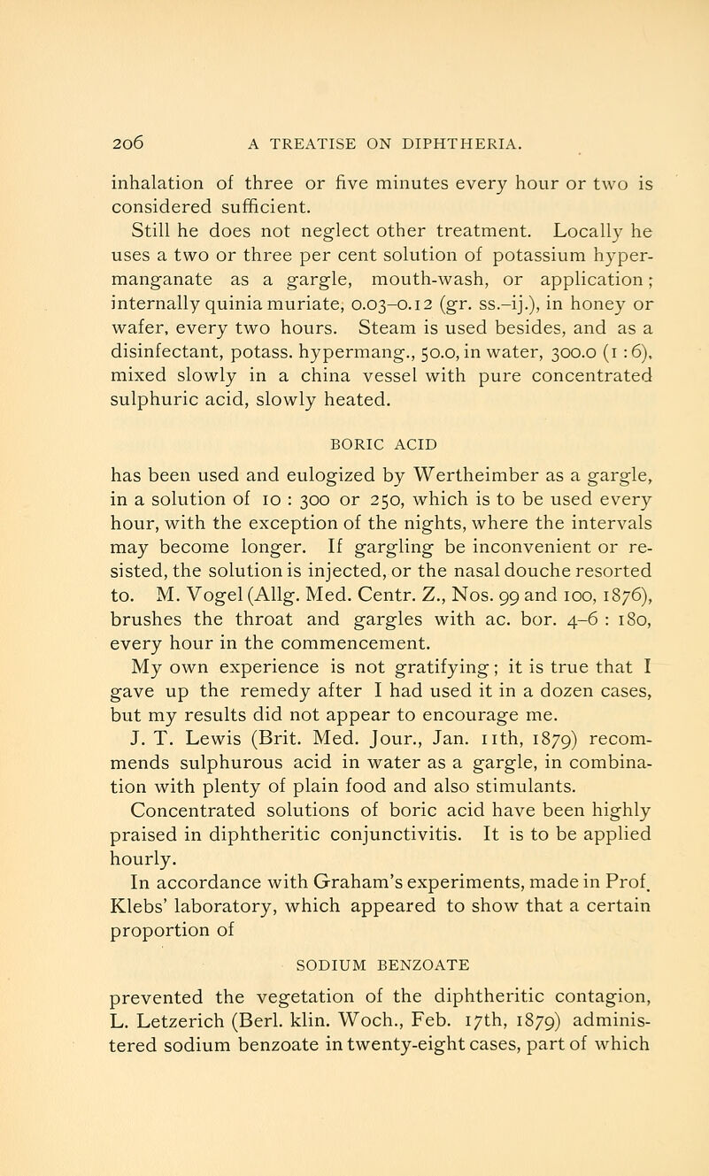 inhalation of three or five minutes every hour or two is considered sufficient. Still he does not neglect other treatment. Locally he uses a two or three per cent solution of potassium hyper- manganate as a gargle, mouth-wash, or application; internally quinia muriate, 0.03-0.12 (gr. ss.-ij.), in honey or wafer, every two hours. Steam is used besides, and as a disinfectant, potass, hypermang., 50.0, in water, 300.0 (i :6), mixed slowly in a china vessel with pure concentrated sulphuric acid, slowly heated. BORIC ACID has been used and eulogized by Wertheimber as a gargle, in a solution of 10 : 300 or 250, which is to be used every hour, with the exception of the nights, where the intervals may become longer. If gargling be inconvenient or re- sisted, the solutionis injected, or the nasal douche resorted to. M. Vogel (Allg. Med. Centr. Z., Nos. 99 and 100, 1876), brushes the throat and gargles with ac. bor. 4-6 : 180, every hour in the commencement. My own experience is not gratifying; it is true that I gave up the remedy after I had used it in a dozen cases, but my results did not appear to encourage me. J, T. Lewis (Brit. Med. Jour,, Jan. nth, 1879) recom- mends sulphurous acid in water as a gargle, in combina- tion with plenty of plain food and also stimulants. Concentrated solutions of boric acid have been highly praised in diphtheritic conjunctivitis. It is to be applied hourly. In accordance with Graham's experiments, made in Prof. Klebs' laboratory, which appeared to show that a certain proportion of SODIUM BENZOATE prevented the vegetation of the diphtheritic contagion, L. Letzerich (Berl. klin. Woch., Feb. 17th, 1879) adminis- tered sodium benzoate in twenty-eight cases, part of which