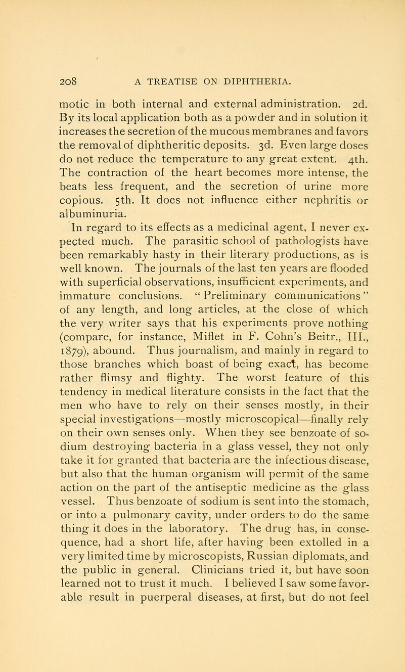 motic in both internal and external administration. 2d. By its local application both as a powder and in solution it increases the secretion of the mucous membranes and favors the removal of diphtheritic deposits. 3d. Even large doses do not reduce the temperature to any great extent. 4th. The contraction of the heart becomes more intense, the beats less frequent, and the secretion of urine more copious. 5th. It does not influence either nephritis or albuminuria. In regard to its effects as a medicinal agent, I never ex- pected much. The parasitic school of pathologists have been remarkably hasty in their literary productions, as is well known. The journals of the last ten years are flooded with superficial observations, insufficient experiments, and immature conclusions.  Preliminary communications  of any length, and long articles, at the close of which the very writer says that his experiments prove nothing (compare, for instance, Miflet in F. Cohn's Beitr., III., 1879), abound. Thus journalism, and mainly in regard to those branches which boast of being exact, has become rather flimsy and flighty. The worst feature of this tendency in medical literature consists in the fact that the men who have to rely on their senses mostly, in their special investigations—mostly microscopical—finally rely on their own senses only. When they see benzoate of so- dium destroying bacteria in a glass vessel, they not only take it for granted that bacteria are the infectious disease, but also that the human organism will permit of the same action on the part of the antiseptic medicine as the glass vessel. Thus benzoate of sodium is sent into the stomach, or into a pulmonary cavity, under orders to do the same thing it does in the laboratory. The drug has, in conse- quence, had a short life, after having been extolled in a very limited time by microscopists, Russian diplomats, and the public in general. Clinicians tried it, but have soon learned not to trust it much. I believed I saw some favor- able result in puerperal diseases, at first, but do not feel