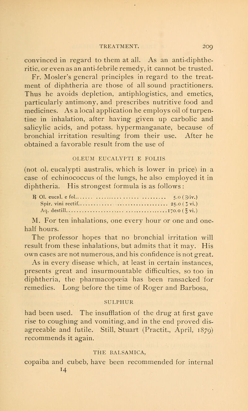 convinced in regard to them at all. As an anti-diphthe- ritic, or even as an anti-febrile remedy, it cannot be trusted. Fr. Mosler's general principles in regard to the treat- ment of diphtheria are those of all sound practitioners. Thus he avoids depletion, antiphlogistics, and emetics, particularly antimony, and prescribes nutritive food and medicines. As a local application he employs oil of turpen- tine in inhalation, after having given up carbolic and salicylic acids, and potass, hypermanganate, because of bronchial irritation resulting from their use. After he obtained a favorable result from the use of OLEUM EUCALYPTI E FOLIIS (not ol. eucalypti australis, which is lower in price) in a case of echinococcus of the lungs, he also emploj^ed it in diphtheria. His strongest formula is as follows: I^ 01. eucal. e fol 5.0 (3iv.) Spir. vini rectif 25.0 ( 3 vi.) Aq. destill 170.0 ( § vi.) M. For ten inhalations, one every hour or one and one- half hours. The professor hopes that no bronchial irritation will result from these inhalations, but admits that it may. His own cases are not numerous, and his confidence is not great. As in every disease which, at least in certain instances, presents great and insurmountable difficulties, so too in diphtheria, the pharmacopoeia has been ransacked for remedies. Long before the time of Roger and Barbosa, SULPHUR had been used. The insufflation of the drug at first gave rise to coughing and vomiting, and in the end proved dis- agreeable and futile. Still, Stuart (Practit., April, 1879) recommends it again. THE BALSAMICA, copaiba and cubeb, have been recommended for internal 14