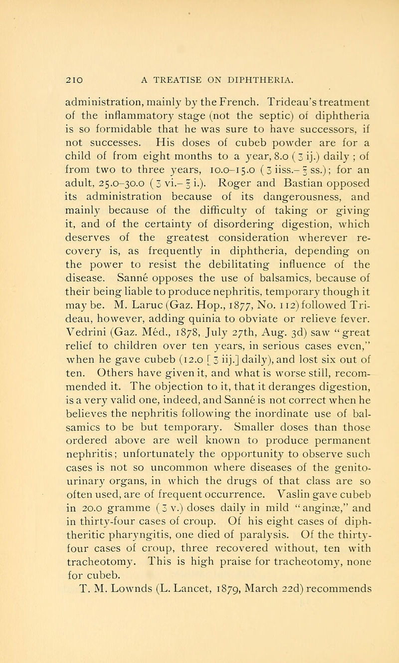 administration, mainly by the French. Trideau's treatment of the inflammatory stage (not the septic) of diphtheria is so formidable that he was sure to have successors, if not successes. His doses of cubeb powder are for a child of from eight months to a year, 8.0 (3ij.) daily ; of from two to three years, 10.0-15.0 (3 iiss.-3 ss.); for an adult, 25.0-30.0 (3 vi.-5 i.). Roger and Bastian opposed its administration because of its dangerousness, and mainly because of the difficulty of taking or giving it, and of the certainty of disordering digestion, which deserves of the greatest consideration wherever re- covery is, as frequentl}^ in diphtheria, depending on the power to resist the debilitating influence of the disease. Sanne opposes the use of balsamics, because of their being liable to produce nephritis, temporary though it may be. M. Larue (Gaz. Hop., 1877, No. 112) followed Tri- deau, however, adding quinia to obviate or relieve fever. Vedrini (Gaz. Med., 1878, July 27th, Aug. 3d) saw great relief to children over ten years, in serious cases even, when he gave cubeb (12.0 [ 3 iij.] daily), and lost six out of ten. Others have given it, and what is worse still, recom- mended it. The objection to it, that it deranges digestion, is a very valid one, indeed, and Sanne is not correct when he believes the nephritis following the inordinate use of bal- samics to be but temporary. Smaller doses than those ordered above are well known to produce permanent nephritis; unfortunately the opportunity to observe such cases is not so uncommon where diseases of the orenito- urinary organs, in which the drugs of that class are so often used, are of frequent occurrence. Vaslin gave cubeb in 20.0 gramme (3 v.) doses daily in mild  angiute, and in thirty-four cases of croup. Of his eight cases of diph- theritic pharyngitis, one died of paralysis. Of the thirtv- four cases of croup, three recovered without, ten with tracheotomy. This is high praise for tracheotomy, none for cubeb. T. M. Lownds (L. Lancet, 1879, March 22d) recommends