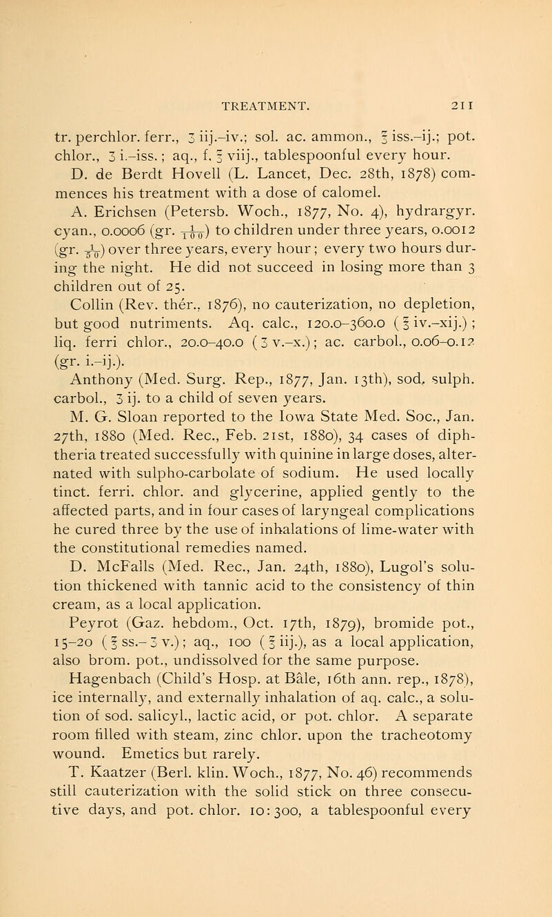 tr. perchlor. ferr., 3 iij-iv.; sol. ac. ammon., 3 iss.-ij.; pot. chlor., 3 i.-iss.; aq., f, f viij., tablespoonful every hour. D, de Berdt Hovell (L. Lancet, Dec. 28th, 1878) com- mences his treatment with a dose of calomel. A. Erichsen (Petersb. Woch., 1877, No. 4), hydrargyr. cyan., 0.0006 (gr. ywo) ^^ children under three years, 0.0012 (gr, -gL) over three years, every hour ; every two hours dur- ing the night. He did not succeed in losing more than 3 children out of 25. Collin (Rev. then, 1876), no cauterization, no depletion, but good nutriments. Aq. calc, 120.0-360.0 (| iv.-xij.) ; liq. ferri chlor., 20.0-40.0 (3 v.-x.); ac. carboL, 0.06-0.12 (gr. i.-ij.). Anthony (Med. Surg. Rep., 1877, Jan. 13th), sod, sulph. carbol., 3 ij. to a child of seven years. M. G. Sloan reported to the Iowa State Med. Soc, Jan. 27th, 1880 (Med. Rec, Feb. 21st, 1880), 34 cases of diph- theria treated successfully with quinine in large doses, alter- nated with sulpho-carbolate of sodium. He used locally tinct. ferri. chlor. and glycerine, applied gently to the affected parts, and in four cases of laryngeal com.plications he cured three by the use of inhalations of lime-water with the constitutional remedies named. D. McFalls (Med. Rec, Jan. 24th, 1880), Lugol's solu- tion thickened with tannic acid to the consistency of thin cream, as a local application. Peyrot (Gaz. hebdom., Oct. 17th, 1879), bromide pot., 15-20 (fss.-3v.); aq., 100 (| iij.), as a local application, also brom. pot., undissolved for the same purpose. Hagenbach (Child's Hosp. at Bale, i6th ann. rep., 1878), ice internall}^, and externally inhalation of aq. calc, a solu- tion of sod. salicyl., lactic acid, or pot. chlor. A separate room filled with steam, zinc chlor. upon the tracheotomy wound. Emetics but rarely. T. Kaatzer (Berl. klin. Woch., 1877, No. 46) recommends still cauterization with the solid stick on three consecu- tive days, and pot. chlor. 10:300, a tablespoonful every