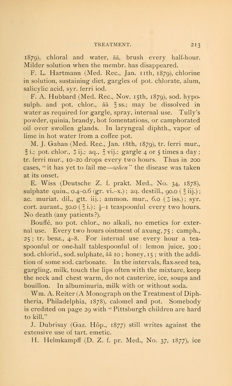 1879), chloral and water, Mi, brush every half-hour. Milder solution when the membr. has disappeared. F. L. Hartmann (Med. Rec, Jan. nth, 1879), chlorine in solution, sustaining diet, gargles of pot. chlorate, alum, salicylic acid, syr. ferri iod. F. A. Hubbard (Med. Rec, Nov. 15th, 1879), sod. hypo- sulph. and pot. chlor., aa 3 ss.; may be dissolved in water as required for gargle, spray, internal use. Tully's powder, quinia, brandy, hot fomentations, or camphorated oil over swollen glands. In laryngeal diphth., vapor of lime in hot water from a coffee pot. M. J. Gahan (Med. Rec, Jan. i8th, 1879), tr. ferri mur., I i.; pot. chlor., 3 ij.; aq., 3 vij.; gargle 4 or 5 times a day ; tr. ferri mur., 10-20 drops every two hours. Thus in 200 cases,  it has yet to fail me—w/ien  the disease was taken at its onset. E. Wiss (Deutsche Z. f. prakt. Med., No. 34, 1878), sulphate quin., 0.4-0.6 (gr. vi.-x.); aq. destill., 90.0 ( 3 iij.) ; ac. muriat. dil., gtt. iij.; ammon. mur., 6.0 (3iss.); syr. cort. aurant., 30.0 ( 3 i.); i-1 teaspoonful every two hours. No death (any patients?). Bouffe, no pot. chlor., no alkali, no emetics for exter- nal use. Every two hours ointment of axung, 75 ; camph., 25 ; tr. benz., 4-8. For internal use every hour a tea- spoonful or one-half tablespoonful of: lemon juice, 300 ; sod. chlorid., sod. sulphate, aa 10 ; honey, 15 ; with the addi- tion of some sod. carbonate. In the intervals, flax-seed tea, gargling, milk, touch the lips often with the mixture, keep the neck and chest warm, do not cauterize, ice, soups and bouillon. In albuminuria, milk with or without soda. Wm. A. Reiter (A Monograph on the Treatment of Diph- theria, Philadelphia, 1878), calomel and pot. Somebody is credited on page 29 with  Pittsburgh children are hard to kill. J. Dubrisay (Gaz. Hop., 1877) still writes against the extensive use of tart, emetic. H. Helmkampff (D. Z. f. pr. Med., No. 37, 1877), ice