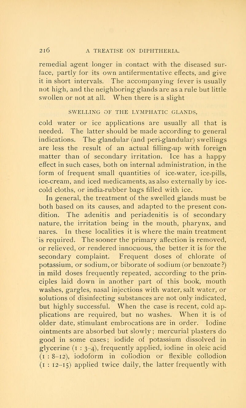 remedial agent longer in contact with the diseased sur- face, partly for its own antifermentative effects, and give it in short intervals. The accompanying fever is usually not high, and the neighboring glands are as a rule but little swollen or not at all. When there is a slight SWELLING OF THE LYMPHATIC GLANDS, cold water or ice applications are usually all that is needed. The latter should be made according to general indications. The glandular (and peri-glandular) swellings are less the result of an actual filling-up with foreign matter than of secondary irritation. Ice has a happy effect in such cases, both on internal administration, in the form of frequent small quantities of ice-water, ice-pills, ice-cream, and iced medicaments, as also externally by ice- cold cloths, or india-rubber bags filled with ice. In general, the treatment of the swelled glands must be both based on its causes, and adapted to the present con- dition. The adenitis and periadenitis is of secondary nature, the irritation being in the mouth, pharynx, and nares. in these localities it is where the main treatment is required. The sooner the primary affection is removed, or relieved, or rendered innocuous, the better it is for the secondary complaint. Frequent doses of chlorate of potassium, or sodium, or biborate of sodium (or benzoate ?) in mild doses frequently repeated, according to the prin- ciples laid down in another part of this book, mouth washes, gargles, nasal injections with water, salt water, or solutions of disinfecting substances are not only indicated, but highly successful. When the case is recent, cold ap- plications are required, but no washes. When it is of older date, stimulant embrocations are in order. Iodine ointments are absorbed but slowly ; mercurial plasters do good in some cases; iodide of potassium dissolved in glycerine (i : 3-4), frequently applied, iodine in oleic acid (i : 8-12), iodoform in collodion or flexible collodion (i : 12-15) applied twice daily, the latter frequently with