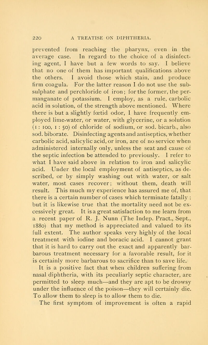 prevented from reaching the pharynx, even in the average case. In regard to the choice of a disinfect- ing agent, I have but a few words to say. I believe that no one of them has important qualifications above the others. I avoid those which stain, and produce firm coagula. For the latter reason I do not use the sub- sulphate and perchloride of iron ; for the former, the per- manganate of potassium. I employ, as a rule, carbolic acid in solution, of the strength above mentioned. Where there is but a slightly foetid odor, I have frequently em- ployed lime-water, or water, with glycerine, or a solution (i : lOO, I : 50) of chloride of sodium, or sod. bicarb., also sod. biborate. Disinfecting agents and antiseptics, whether carbolic acid, salicylic acid, or iron, are of no service when administered internally only, unless the seat and cause of the septic infection be attended to previously. I refer to what I have said above in relation to iron and salicylic acid. Under the local employment of antiseptics, as de- scribed, or by simply washing out with water, or salt water, most cases recover; without them, death will result. This much my experience has assured me of, that there is a certain number of cases which terminate fatally ; but it is likewise true that the mortality need not be ex- cessively great. It is a great satisfaction to me learn from a recent paper of R. J. Nunn (The Indep. Pract., Sept., 1880) that my method is appreciated and valued to its full extent. The author speaks very highly of the local treatment with iodine and boracic acid. I cannot grant that it is hard to carry out the exact and apparently bar- barous treatment necessar}^ for a favorable result, for it is certainly more barbarous to sacrifice than to save life. It is a positive fact that when children suffering from nasal diphtheria, with its peculiarly septic character, are permitted to sleep much—and they are apt to be drowsy under the influence of the poison—they will certainly die. To allow them to sleep is to allow them to die. The first symptom of improvement is often a rapid