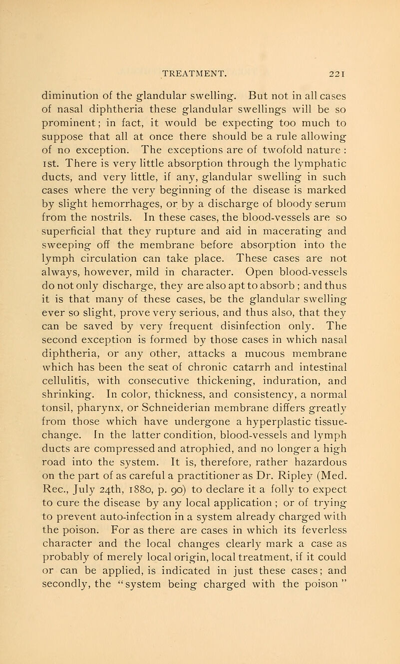diminution of the glandular swelling. But not in all cases of nasal diphtheria these glandular swellings will be so prominent; in fact, it would be expecting too much to suppose that all at once there should be a rule allowing of no exception. The exceptions are of twofold nature : ist. There is very little absorption through the lymphatic ducts, and very little, if any, glandular swelling in such cases where the very beginning of the disease is marked by slight hemorrhages, or by a discharge of bloody serum from the nostrils. In these cases, the blood-vessels are so superficial that they rupture and aid in macerating and sweeping off the membrane before absorption into the lymph circulation can take place. These cases are not always, however, mild in character. Open blood-vessels do not only discharge, they are also apt to absorb ; and thus it is that many of these cases, be the glandular swelling ever so slight, prove very serious, and thus also, that they can be saved by very frequent disinfection only. The second exception is formed by those cases in which nasal diphtheria, or any other, attacks a mucous membrane which has been the seat of chronic catarrh and intestinal cellulitis, with consecutive thickening, induration, and shrinking. In color, thickness, and consistency, a normal tonsil, pharynx, or Schneiderian membrane differs greath'' from those which have undergone a hyperplastic tissue- change. In the latter condition, blood-vessels and lymph ducts are compressed and atrophied, and no longer a high road into the system. It is, therefore, rather hazardous on the part of as careful a practitioner as Dr. Ripley (Med. Rec, July 24th, 1880, p. 90) to declare it a folly to expect to cure the disease by any local application ; or of trying to prevent auto-infection in a system already charged with the poison. For as there are cases in which its feverless character and the local changes clearly mark a case as probably of merely local origin, local treatment, if it could or can be applied, is indicated in just these cases; and secondly, the system being charged with the poison