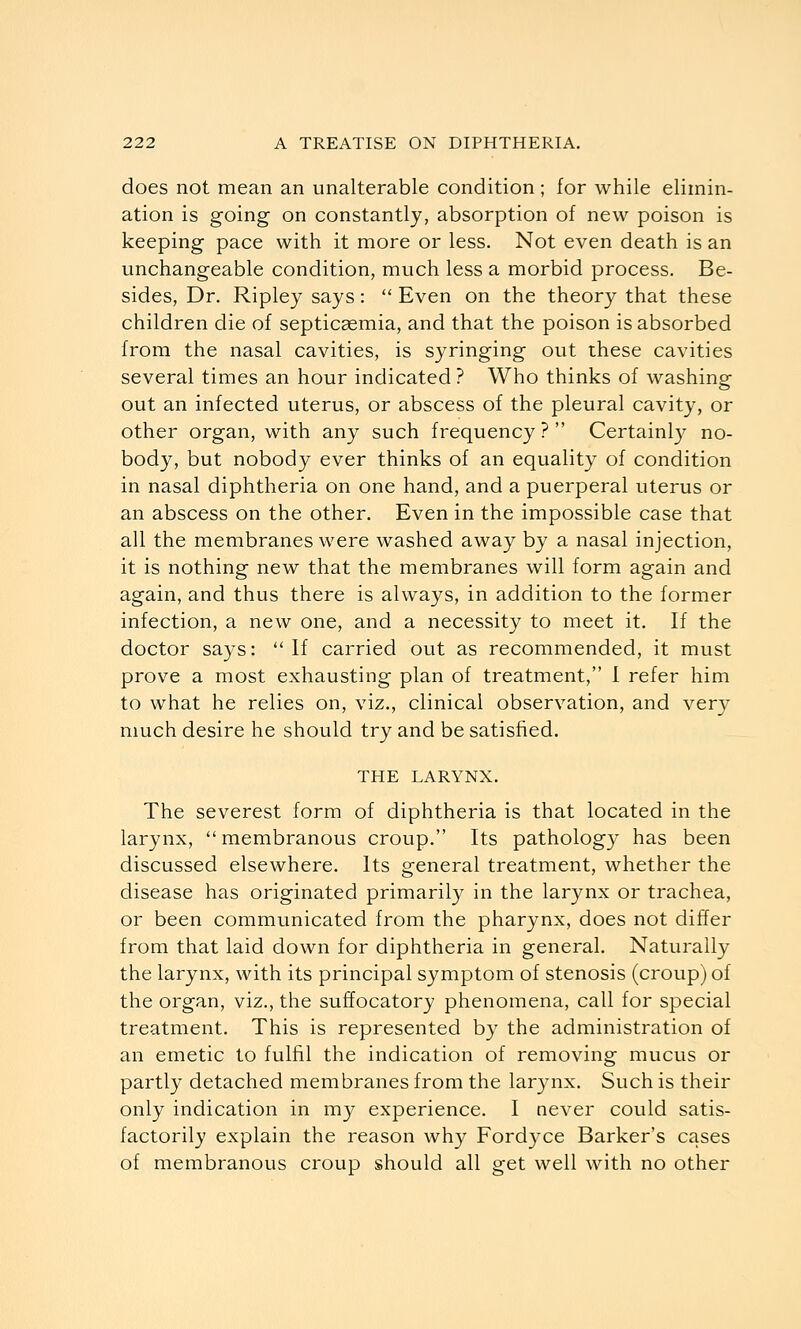 does not mean an unalterable condition; for while elimin- ation is going on constantly, absorption of new poison is keeping pace with it more or less. Not even death is an unchangeable condition, much less a morbid process. Be- sides, Dr. Ripley says:  Even on the theory that these children die of septicaemia, and that the poison is absorbed from the nasal cavities, is syringing out these cavities several times an hour indicated ? Who thinks of washing out an infected uterus, or abscess of the pleural cavity, or other organ, with any such frequency ?  Certainl}^ no- body, but nobody ever thinks of an equality of condition in nasal diphtheria on one hand, and a puerperal uterus or an abscess on the other. Even in the impossible case that all the membranes were washed away by a nasal injection, it is nothing new that the membranes will form again and again, and thus there is always, in addition to the former infection, a new one, and a necessity to meet it. If the doctor says: ''If carried out as recommended, it must prove a most exhausting plan of treatment, 1 refer him to what he relies on, viz., clinical observation, and very much desire he should try and be satisfied. THE LARYNX. The severest form of diphtheria is that located in the larynx, membranous croup. Its pathology has been discussed elsewhere. Its general treatment, whether the disease has originated primarily in the larynx or trachea, or been communicated from the pharynx, does not differ from that laid down for diphtheria in general. Naturally the larynx, with its principal symptom of stenosis (croup) of the organ, viz., the suffocatory phenomena, call for special treatment. This is represented by the administration of an emetic to fulfil the indication of removing mucus or partly detached membranes from the larynx. Such is their only indication in my experience. I never could satis- factorily explain the reason why Fordyce Barker's cases of membranous croup should all get well with no other