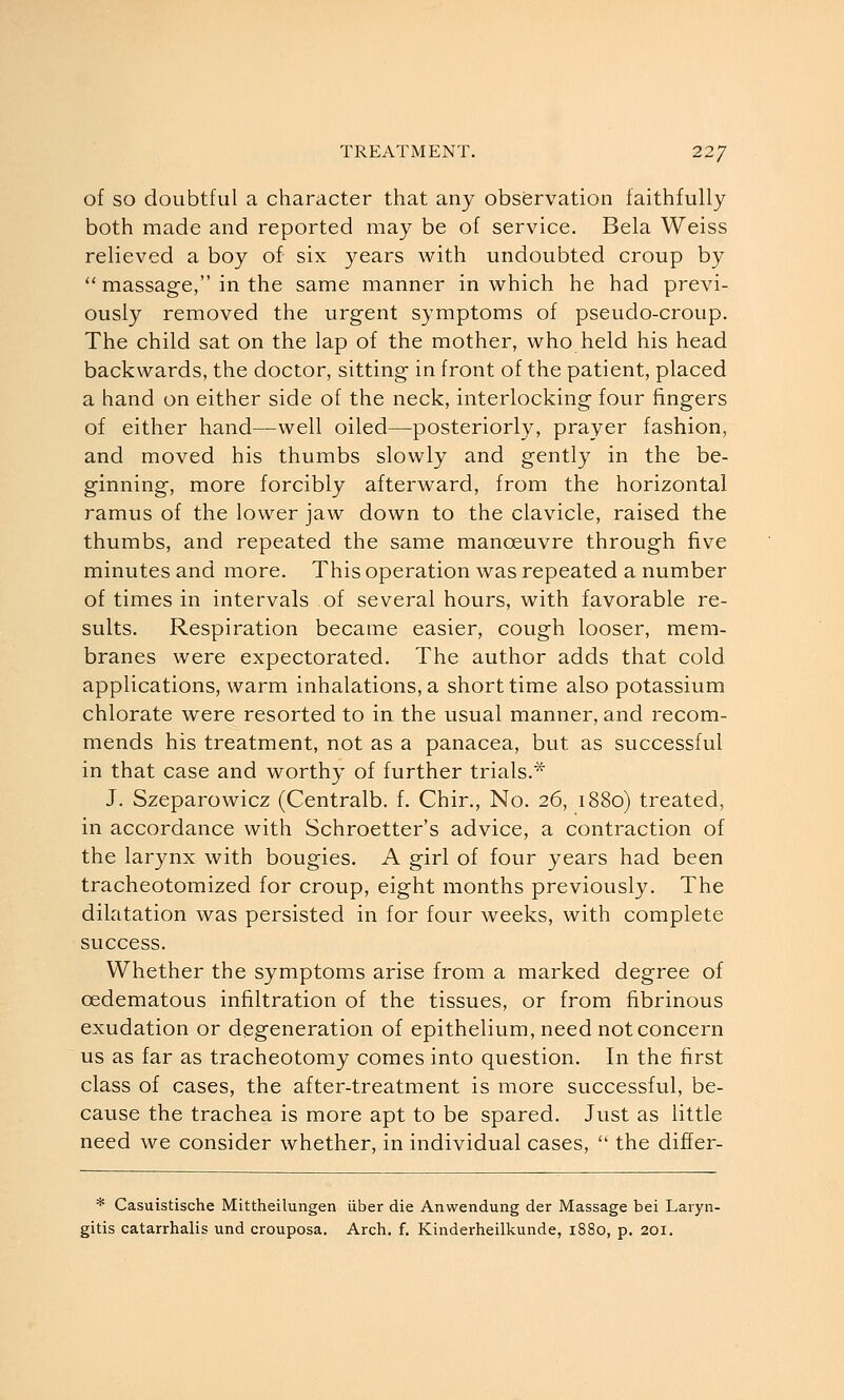 of SO doubtful a character that any observation faithfully both made and reported may be of service. Bela Weiss relieved a boy of six years with undoubted croup by  massage, in the same manner in which he had previ- ously removed the urgent symptoms of pseudo-croup. The child sat on the lap of the mother, who held his head backwards, the doctor, sitting in front of the patient, placed a hand on either side of the neck, interlocking four fingers of either hand—well oiled—posteriorly, prayer fashion, and moved his thumbs slowly and gently in the be- ginning, more forcibly afterward, from the horizontal ramus of the lower jaw down to the clavicle, raised the thumbs, and repeated the same manoeuvre through five minutes and more. This operation was repeated a number of times in intervals of several hours, with favorable re- sults. Respiration became easier, cough looser, mem- branes were expectorated. The author adds that cold applications, warm inhalations, a short time also potassium chlorate were resorted to in the usual manner, and recom- mends his treatment, not as a panacea, but as successful in that case and worthy of further trials.* J. Szeparowicz (Centralb. f. Chir., No. 26, 1880) treated, in accordance with Schroetter's advice, a contraction of the larynx with bougies. A girl of four years had been tracheotomized for croup, eight months previously. The dilatation was persisted in for four weeks, with complete success. Whether the symptoms arise from a marked degree of cedematous infiltration of the tissues, or from fibrinous exudation or degeneration of epithelium, need not concern us as far as tracheotomy comes into question. In the first class of cases, the after-treatment is more successful, be- cause the trachea is more apt to be spared. Just as little need we consider whether, in individual cases,  the differ- * Casuistische Mittheilungen iiber die Anwendung der Massage bei Laryn-