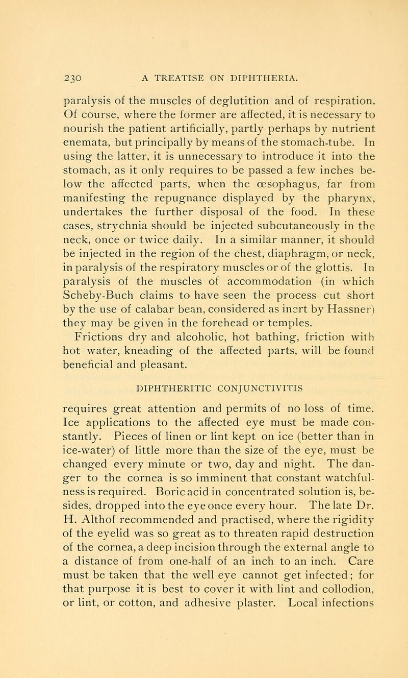 paralysis of the muscles of deglutition and of respiration. Of course, where the former are affected, it is necessary to nourish the patient artificially, partly perhaps by nutrient enemata, but principally by means of the stomach-tube. In using the latter, it is unnecessary to introduce it into the stomach, as it only requires to be passed a few inches be- low the affected parts, when the oesophagus, far from manifesting the repugnance displayed by the pharynx, undertakes the further disposal of the food. In these cases, strychnia should be injected subcutaneously in the neck, once or twice daily. In a similar manner, it should be injected in the region of the chest, diaphragm, or neck, in paralysis of the respiratory muscles or of the glottis. In paralysis of the muscles of accommodation (in which Scheby-Buch claims to have seen the process cut short by the use of calabar bean, considered as inert by Hassner) they may be given in the forehead or temples. Frictions dry and alcoholic, hot bathing, friction with hot water, kneading of the affected parts, will be found beneficial and pleasant. DIPHTHERITIC CONJUNCTIVITIS requires great attention and permits of no loss of time. Ice applications to the affected eye must be made con- stantly. Pieces of linen or lint kept on ice (better than in ice-water) of little more than the size of the eye, must be changed every minute or two, day and night. The dan- ger to the cornea is so imminent that constant watchful- ness is required. Boric acid in concentrated solution is, be- sides, dropped into the e3^e once every hour. The late Dr. H. Althof recommended and practised, where the rigidity of the eyelid was so great as to threaten rapid destruction of the cornea, a deep incision through the external angle to a distance of from one-half of an inch to an inch. Care must be taken that the well eye cannot get infected; for that purpose it is best to cover it with lint and collodion, or lint, or cotton, and adhesive plaster. Local infections