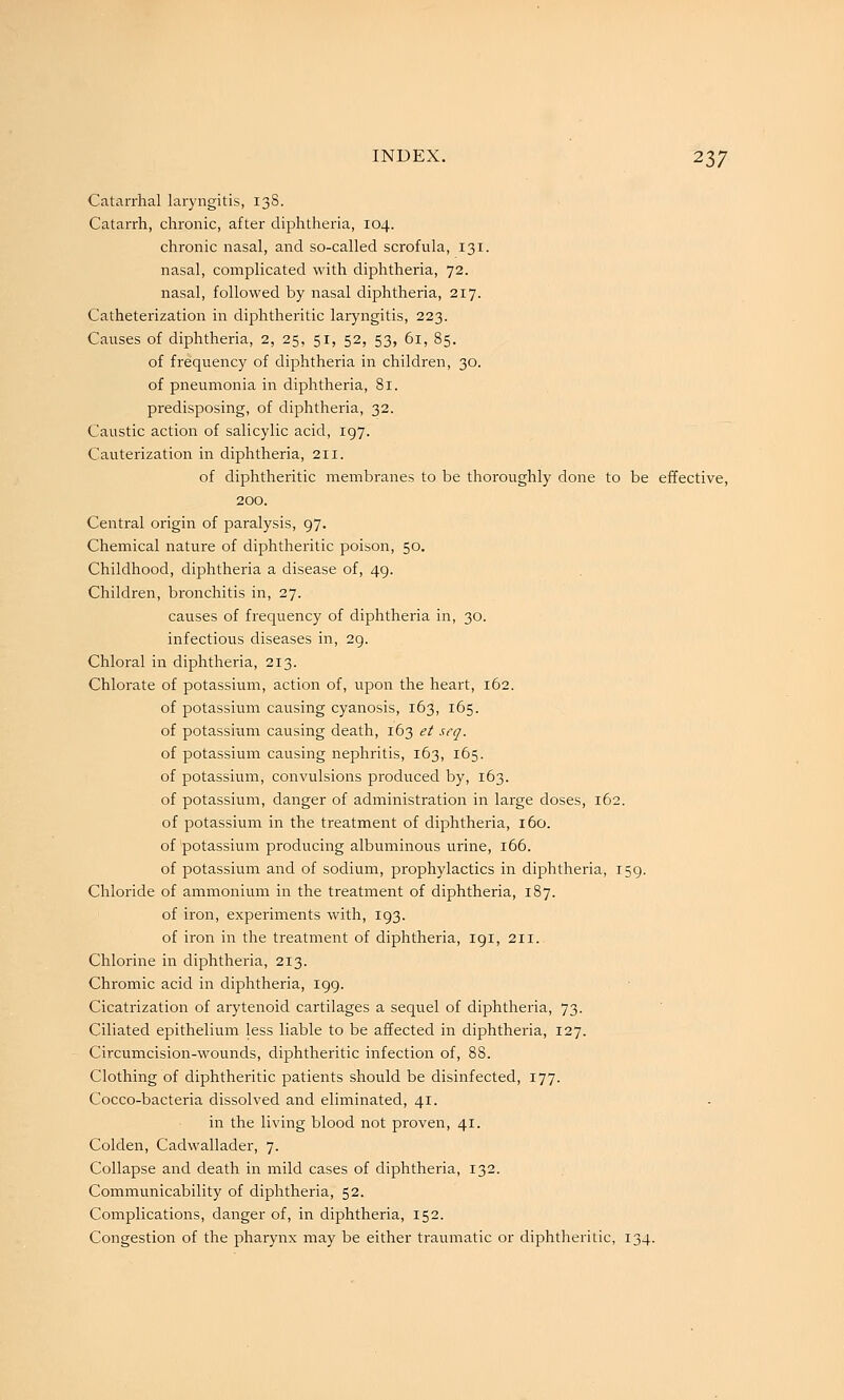 Catarrhal laryngitis, 13S. Catarrh, chronic, after diphtheria, 104. chronic nasal, and so-called scrofula, 131. nasal, complicated with diphtheria, 72. nasal, followed by nasal diphtheria, 217. Catheterization in diphtheritic laryngitis, 223. Causes of diphtheria, 2, 25, 51, 52, 53, 61, 85. of frequency of diphtheria in children, 30. of pneumonia in diphtheria, 81. predisposing, of diphtheria, 32. Caustic action of salicylic acid, 197. Cauterization in diphtheria, 211. of diphtheritic membranes to be thoroughly done to be effective, 200. Central origin of paralysis, 97. Chemical nature of diphtheritic poison, 50. Childhood, diphtheria a disease of, 49. Children, bronchitis in, 27. causes of frequency of diphtheria in, 30. infectious diseases in, 29. Chloral in diphtheria, 213. Chlorate of potassium, action of, upon the heart, 162. of potassium causing cyanosis, 163, 165. of potassium causing death, 163 et seq. of potassium causing nephritis, 163, 165. of potassium, convulsions produced by, 163. of potassium, danger of administration in large doses, 162. of potassium in the treatment of diphtheria, 160. of potassium producing albuminous urine, 166. of potassium and of sodium, prophylactics in diphtheria, 159. Chloride of ammonium in the treatment of diphtheria, 187. of iron, experiments with, 193. of iron in the treatment of diphtheria, 191, 211. Chlorine in diphtheria, 213. Chromic acid in diphtheria, 199. Cicatrization of arytenoid cartilages a sequel of diphtheria, 73. Ciliated epithelium less liable to be affected in diphtheiia, 127. Circumcision-wounds, diphtheritic infection of, 88. Clothing of diphtheritic patients should be disinfected, 177. Cocco-bacteria dissolved and eliminated, 41. in the living blood not proven, 41. Colden, Cadwallader, 7. Collapse and death in mild cases of diphtheria, 132. Communicability of diphtheria, 52. Complications, danger of, in diphtheria, 152. Congestion of the pharynx may be either traumatic or diphtheritic, 134.