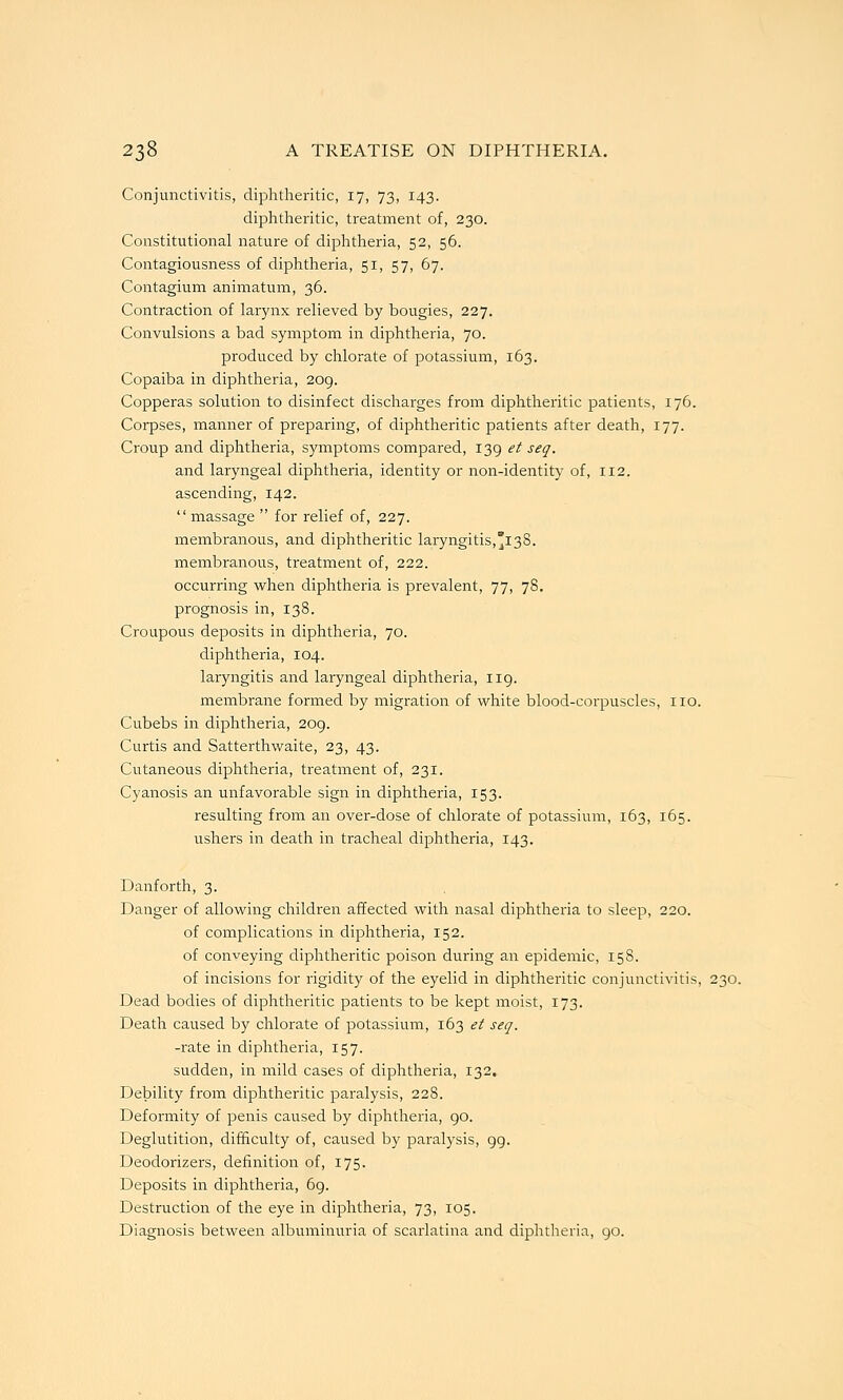 Conjunctivitis, diphtheritic, 17, 73, 143. diphtheritic, treatment of, 230. Constitutional nature of diphtheria, 52, 56. Contagiousness of diphtheria, 51, 57, 67. Contagium animatum, 36. Contraction of larynx relieved by bougies, 227. Convulsions a bad symptom in diphtheria, 70. produced by chlorate of potassium, 163. Copaiba in diphtheria, 209. Copperas solution to disinfect discharges from diphtheritic patients, 176. Corpses, manner of preparing, of diphtheritic patients after death, 177. Croup and diphtheria, symptoms compared, 139 et seq. and laryngeal diphtheria, identity or non-identity of, 112. ascending, 142. massage  for relief of, 227. membranous, and diphtheritic laryngitis,138. membranous, treatment of, 222. occurring when diphtheria is prevalent, 77, 78, prognosis in, 138. CroupoiTS deposits in diphtheria, 70. diphtheria, 104. laryngitis and laryngeal diphtheria, 119. membrane formed by migration of white blood-corpuscles, no. Cubebs in diphtheria, 209. Curtis and Satterthwaite, 23, 43. Cutaneous diphtheria, treatment of, 231. Cyanosis an unfavorable sign in diphtheria, 153. resulting from an over-dose of chlorate of potassium, 163, 165. ushers in death in tracheal diphtheria, 143. Danforth, 3. Danger of allowing children affected with nasal diphtheria to sleep, 220. of complications in diphtheria, 152. of conveying diphtheritic poison during an epidemic, 15S. of incisions for rigidity of the eyelid in diphtheritic conjunctivitis, 230. Dead bodies of diphtheritic patients to be kept moist, 173. Death caused by chlorate of potassium, 163 et seq. -rate in diphtheria, 157. sudden, in mild cases of diphtheria, 132. Debility from diphtheritic paralysis, 228. Deformity of penis caused by diphtheria, 90. Deglutition, difficulty of, caused by paralysis, 99. Deodorizers, definition of, 175. Deposits in diphtheria, 69. Destruction of the eye in diphtheria, 73, 105. Diagnosis between albuminuria of scarlatina and diphtheria, go.