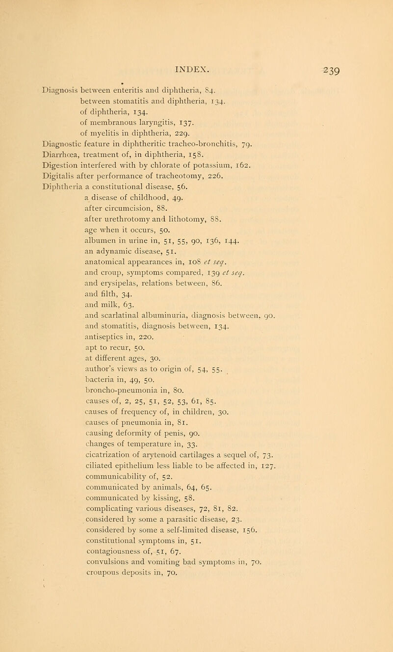 Diagnosis between enteritis and diphtheria, 84. between stomatitis and diphtheria, 134. of diphtheria, 134. of membranous laryngitis, 137. of myelitis in diphtheria, 229. Diagnostic feature in diphtheritic tracheo-bronchitis, 79. Diarrhoea, treatment of, in diphtheria, 158. Digestion interfered with by chlorate of potassium, 162. Digitalis after pei-formance of tracheotomy, 226. Diphtheria a constitutional disease, 56. a disease of childhood, 49. after circumcision, 88. after urethrotomy and lithotomy, 88. age when it occurs, 50. albumen in urine in, 51, 55, go, 136, 144. an adynamic disease, 51. anatomical appearances in, 108 et seq. and croup, symptoms compared, 139 et seq. and erysipelas, relations between, 86. and filth, 34. and milk, 63. and scarlatinal albuminuria, diagnosis between, 90. and stomatitis, diagnosis between, 134. antiseptics in, 220. apt to recur, 50. at different ages, 30. author's views as to origin of, 54, 55. bacteria in, 49, 50. broncho-pneumonia in, 80. causes of, 2, 25, 51, 52, 53, 61, 85. causes of frequency of, in children, 30. causes of pneumonia in, 81. causing deformity of penis, 90. changes of temperature in, 33. cicatrization of arytenoid cartilages a sequel of, 73. ciliated epithelium less liable to be affected in, 127. communicability of, 52. communicated by animals, 64, 65. communicated by kissing, 58. complicating various diseases, 72, 81, 82. considered by some a parasitic disease, 23. considered by some a self-limited disease, 156. constitutional symptoms in, 51. contagiousness of, 51, 67. convulsions and vomiting bad symptoms in, 70. croupous deposits in, 70.