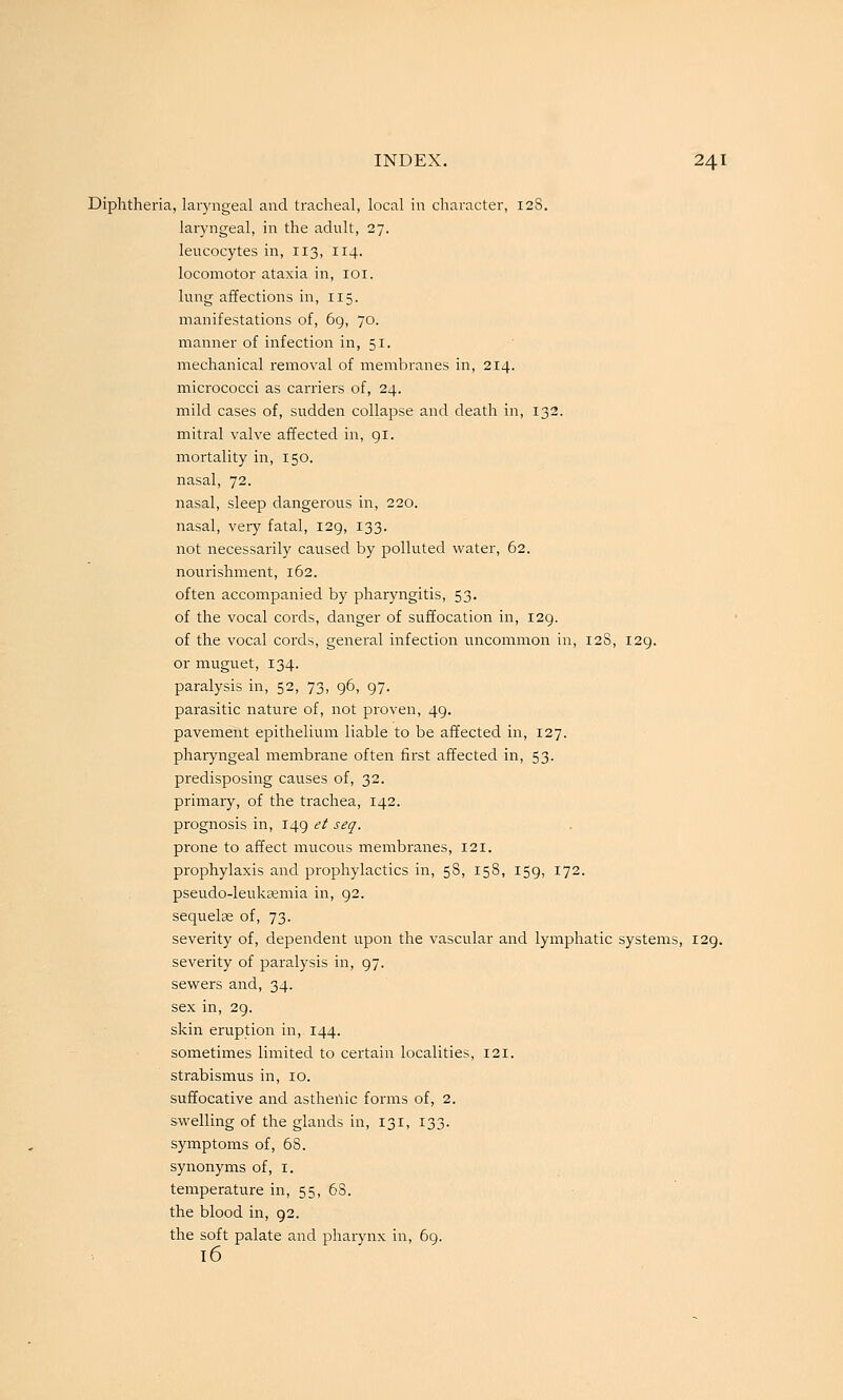 Diphtheria, laryngeal and tracheal, local in character, 128. laryngeal, in the adult, 27. leucocytes in, 113, 114. locomotor ataxia in, loi. lung affections in, 115. manifestations of, 6g, 70. manner of infection in, 51. mechanical removal of membranes in, 214. micrococci as carriers of, 24. mild cases of, sudden collapse and death in, 132. mitral valve affected in, 91. mortality in, 150. nasal, 72. nasal, sleep dangerous in, 220. nasal, very fatal, 129, 133. not necessarily caused by polluted water, 62. nourishment, 162. often accompanied by pharyngitis, 53. of the vocal cords, danger of suffocation in, 129. of the vocal cords, general infection uncommon in, 12S, 129. or muguet, 134. paralysis in, 52, 73, 96, 97. parasitic nature of, not proven, 49. pavement epithelium liable to be affected in, 127. pharyngeal membrane often first affected in, 53. predisposing causes of, 32. primary, of the trachea, 142. prognosis in, 149 et seq. prone to affect mucous membranes, 121. prophylaxis and prophylactics in, 58, 158, 159, 172. pseudo-leuksemia in, 92. sequelae of, 73. severity of, dependent upon the vascular and lymphatic systems, 129. severity of paralysis in, 97. sewers and, 34. sex in, 29. skin eruption in, 144. sometimes limited to certain localities, 121. strabismus in, 10. suffocative and asthenic forms of, 2. swelling of the glands in, 131, 133. symptoms of, 68. synonyms of, i. temperature in, 55, 68. ■ the blood in, 92. the soft palate and pharynx in, 69. 16