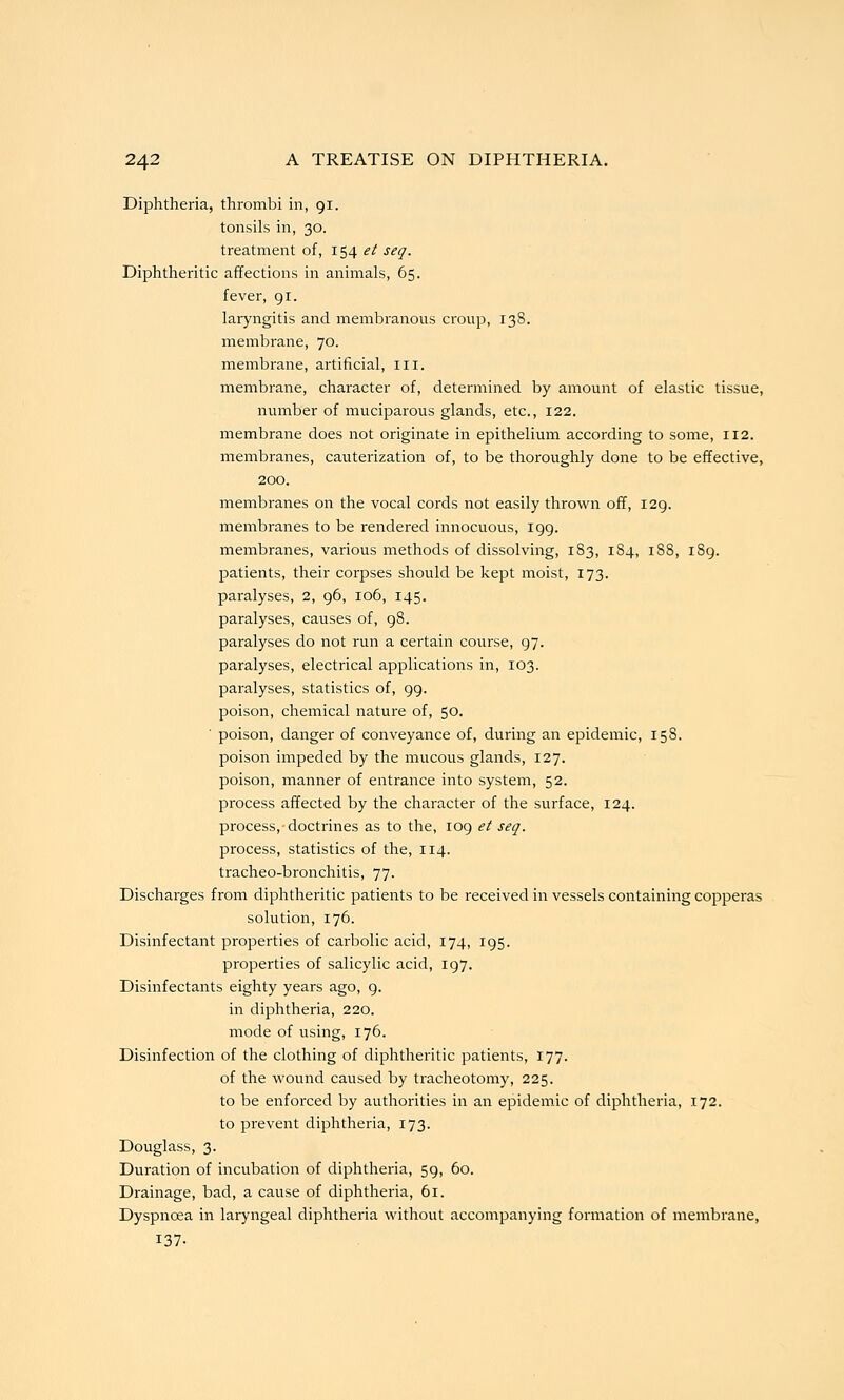 Diphtheria, thrombi in, 91. tonsils in, 30. treatment of, 154 et seq. Diphtheritic affections in animals, 65. fever, gi. laryngitis and membranous croup, 138. membrane, 70. membrane, artificial, ill. membrane, character of, determined by amount of elastic tissue, number of muciparous glands, etc., 122. membrane does not originate in epithelium according to some, 112. membranes, cauterization of, to be thoroughly done to be effective, 200. membranes on the vocal cords not easily thrown off, 129. membranes to be rendered innocuous, 199. membranes, various methods of dissolving, 183, 184, 188, 189. patients, their corpses should be kept moist, 173. paralyses, 2, 96, 106, 145. paralyses, causes of, 98. paralyses do not run a certain course, 97. paralyses, electrical applications in, 103. paralyses, statistics of, 99. poison, chemical nature of, 50. poison, danger of conveyance of, during an epidemic, 158. poison impeded by the mucous glands, 127. poison, manner of entrance into system, 52. process affected by the character of the surface, 124. process, doctrines as to the, 109 et seq. process, statistics of the, 114. tracheo-bronchitis, 77. Discharges from diphtheritic patients to be received in vessels containing copperas solution, 176. Disinfectant properties of carbolic acid, 174, 195. properties of salicylic acid, 197. Disinfectants eighty years ago, g. in diphtheria, 220. mode of using, 176. Disinfection of the clothing of diphtheritic patients, 177. of the wound caused by tracheotomy, 225. to be enforced by authorities in an epidemic of diphtheria, 172. to prevent diphtheria, 173. Douglass, 3. Duration of incubation of diphtheria, 59, 60. Drainage, bad, a cause of diphtheria, 61. Dyspnoea in laryngeal diphtheria without accompanying formation of membrane, 137-