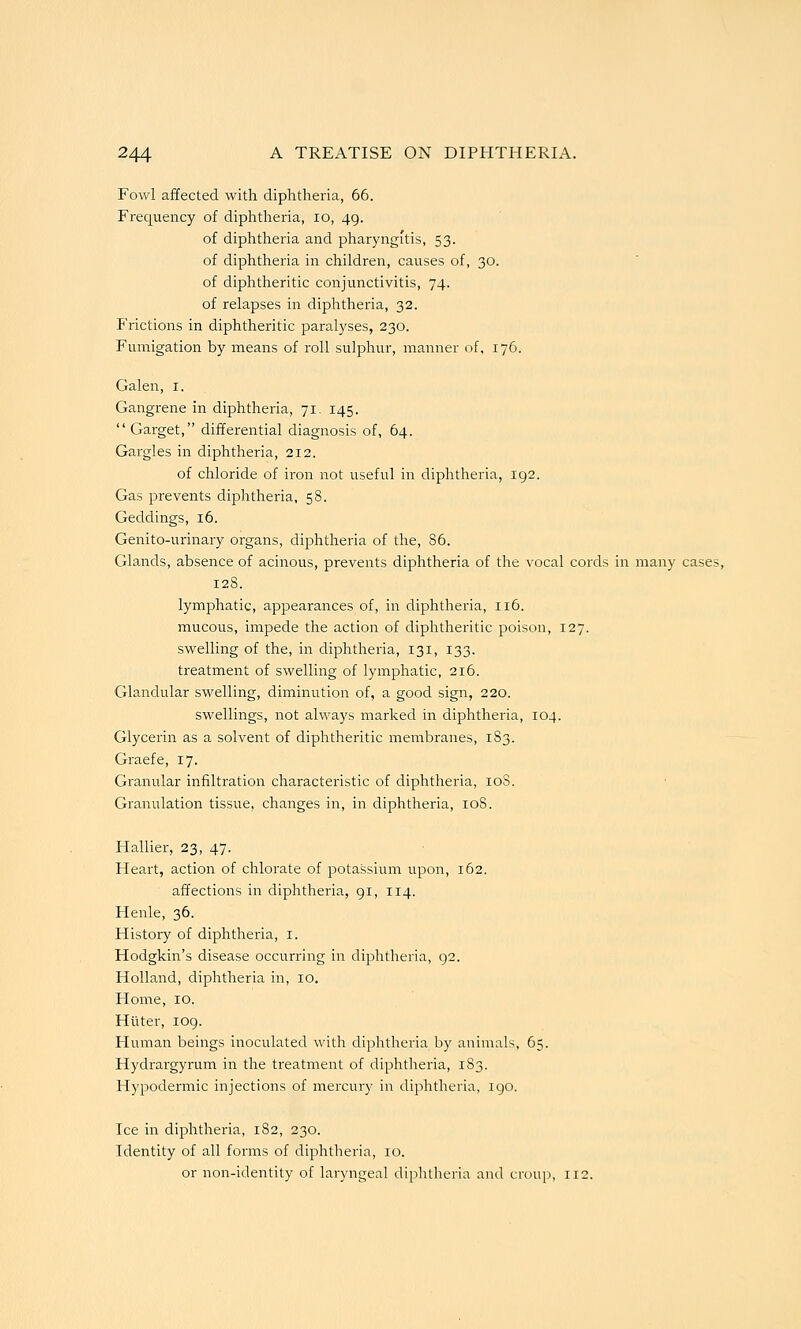 Fowl affected with diphtheria, 66. Frequency of diphtheria, lo, 49. of diphtheria and pharyngitis, 53. of diphtheria in children, causes of, 30. of diphtheritic conjunctivitis, 74. of relapses in diphtheria, 32. Frictions in diphtheritic paralyses, 230. Fumigation by means of roll sulphur, manner of, 176. Galen, i. Gangrene in diphtheria, 71. 145.  Garget, differential diagnosis of, 64. Gargles in diphtheria, 212. of chloride of iron not useful in diphtheria, 192. Gas prevents diphtheria, 58. Geddings, 16. Genito-urinary organs, diphtheria of the, 86. Glands, absence of acinous, prevents diphtheria of the vocal cords in many cases, 128. lymphatic, appearances of, in diphtheria, 116. mucous, impede the action of diphtheritic poison, 127. swelling of the, in diphtheria, 131, 133. treatment of swelling of lymphatic, 216. Glandular swelling, diminution of, a good sign, 220. swellings, not always marked in diphtheria, 104. Glycerin as a solvent of diphtheritic membranes, 1S3. Graefe, 17. Granular infiltration characteristic of diphtheria, loS. Granulation tissue, changes in, in diphtheria, loS. Hallier, 23, 47. Heart, action of chlorate of potassium upon, 162. affections in diphtheria, 91, 114. Henle, 36. History of diphtheria, I. Hodgkin's disease occurring in diphtheria, 92. Holland, diphtheria in, 10. Home, 10. Hiiter, 109. Human beings inoculated with diphtheria by animals, 65. Hydrargyrum in the treatment of diphtheria, 1S3. Hypodermic injections of mercury in diphtheria, 190. Ice in diphtheria, 182, 230. Identity of all forms of diphtheria, 10. or non-identity of laryngeal diphtheria and croup, 112.