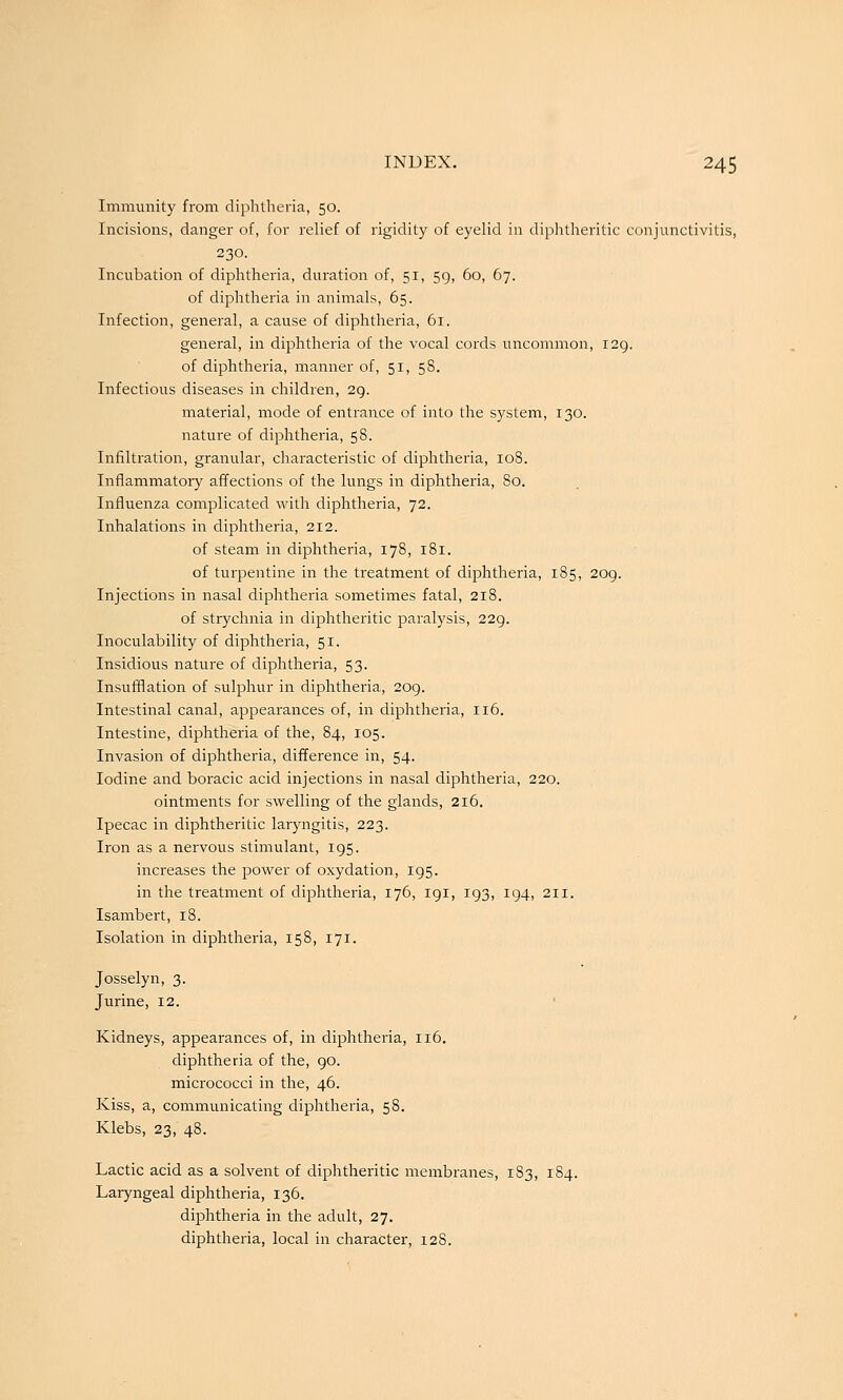 Immunity from diphtheria, 50. Incisions, danger of, for relief of rigidity of eyelid in diphtheritic conjunctivitis, 230. Incubation of diphtheria, duration of, 51, 59, 60, 67. of diphtheria in animals, 65. Infection, general, a cause of diphtheria, 61. general, in diphtheria of the vocal cords uncommon, 129. of diphtheria, manner of, 51, 58. Infectious diseases in children, 29. material, mode of entrance of into the system, 130. nature of diphtheria, 58. Infiltration, granular, characteristic of diphtheria, 108. Inflammatory affections of the lungs in diphtheria, 80. Influenza complicated with diphtheria, 72. Inhalations in diphtheria, 212. of steam in diphtheria, 178, 181. of turpentine in the treatment of diphtheria, 185, 209. Injections in nasal diphtheria sometimes fatal, 218. of strychnia in diphtheritic paralysis, 229. Inoculability of diphtheria, 51. Insidious nature of diphtheria, 53. Insufflation of sulphur in diphtheria, 209. Intestinal canal, appearances of, in diphtheria, 116. Intestine, diphtheria of the, 84, 105. Invasion of diphtheria, difference in, 54. Iodine and boracic acid injections in nasal diphtheria, 220. ointments for swelling of the glands, 216. Ipecac in diphtheritic laryngitis, 223. Iron as a nervous stimulant, 195. increases the power of oxydation, 195. in the treatment of diphtheria, 176, 191, 193, 194, 211. Isambert, 18. Isolation in diphtheria, 158, 171. Josselyn, 3. Jurine, 12. Kidneys, appearances of, in diphtheria, 116. diphtheria of the, 90. micrococci in the, 46. Kiss, a, communicating diphtheria, 58. Klebs, 23, 48. Lactic acid as a solvent of diphtheritic membranes, 183, 184. Laryngeal diphtheria, 136. diphtheria in the adult, 27. diphtheria, local in character, 12S.