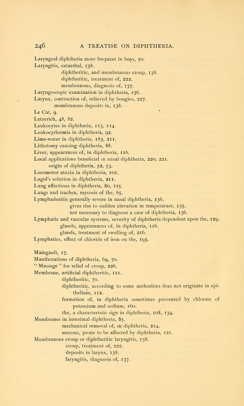 Laryngeal diphtheria more frequent in boys, 50. Laryngitis, catarrhal, 138. diphtheritic, and membranous croup, 138. diphtheritic, treatment of, 222. membranous, diagnosis of, 137. Laryngoscopic examination in diphtheria, 136. Larynx, contraction of, relieved by bougies, 227. membranous deposits in, 138. Le Cat, g. Letzerich, 48, 82. Leukocytes in diphtheria, 113, 114. Leukocythsemia in diphtheria, 92. Lime-water in diphtheria, 183, 211. Lithotomy causing diphtheria, 88. Liver, appearances of, in diphtheria, 116. Local applications beneficial in nasal diphtheria, 220, 221. origin of diphtheria, 52, 53. Locomotor ataxia in diphtheria, loi. Lugol's solution in diphtheria, 211. Lung affections in diphtheria, 80, 115. Lungs and trachea, mycosis of the, 65. Lymphadenitis generally severe in nasal diphtheria, 136. gives rise to sudden elevation in temperature, 135. not necessary to diagnose a case of diphtheria, 136. Lymphatic and vascular systems, severity of diphtheria dependent upon the, 129. glands, appearances of, in diphtheria, 116. glands, treatment of swelling of, 216. Lymphatics, eiTect of chloride of iron on the, 193. Maingault, 17. Manifestations of diphtheria, 69, 70.  Massage  for relief of croup, 226. Membrane, artificial diphtheritic, 111. diphtheritic, 70. diphtheritic, according to some authorities does not originate in epi- thelium, 112. formation of, in diphtheria sometimes prevented by chlorate of potassium and sodium, 160. the, a charactei'istic sign in diphtheria, loS, 134. Membranes in intestinal diphtheria, 85. mechanical removal of, in diphtheria, 214. mucous, prone to be afTected by diphtheria, 121. Membranous ci^oup or diphtheritic laryngitis, 138. croup, treatment of, 222. deposits in larynx, 138. laryngitis, diagnosis of, 137.