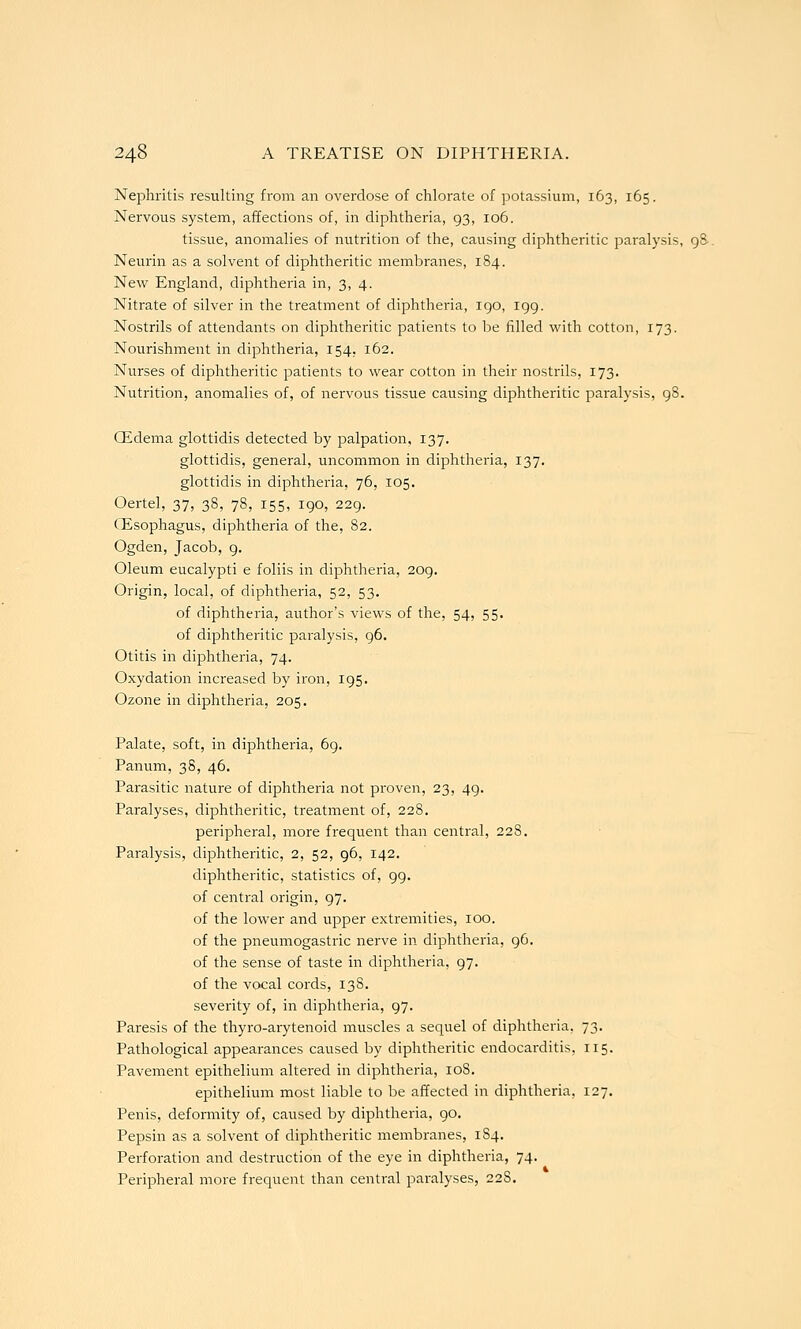 Nephritis resulting from an overdose of chlorate of potassium, 163, 165. Nervous system, affections of, in diphtheria, 93, 106. tissue, anomalies of nutrition of the, causing diphtheritic paralysis, 98-. Neurin as a solvent of diphtheritic membranes, 184. New England, diphtheria in, 3, 4. Nitrate of silver in the treatment of diphtheria, 190, 199. Nostrils of attendants on diphtheritic patients to be filled with cotton, 173. Nourishment in diphtheria, 154. 162. Nurses of diphtheritic patients to wear cotton in their nostrils, 173. Nutrition, anomalies of, of nervous tissue causing diphtheritic paralysis, 98. CEdema glottidis detected by palpation, 137. glottidis, general, uncommon in diphtheria, 137. glottidis in diphtheria, 76, 105. Oertel, 37, 38, 78, 155, 190, 229. Oesophagus, diphtheria of the, 82. Ogden, Jacob, 9, Oleum eucalypti e foliis in diphtheria, 209. Origin, local, of diphtheria, 52, 53. of diphtheria, author's views of the, 54, 55. of diphtheritic paralysis, 96. Otitis in diphtheria, 74. Oxydation increased by iron, 195. Ozone in diphtheria, 205. Palate, soft, in diphtheria, 69. Panum, 38, 46. Parasitic nature of diphtheria not proven, 23, 49. Paralyses, diphtheritic, treatment of, 228. peripheral, more frequent than central, 228. Pai-alysis, diphtheritic, 2, 52, 96, 142. diphtheritic, statistics of, 99. of central origin, 97. of the lower and upper extremities, lOO. of the pneumogastric nerve in diphtheria, 96. of the sense of taste in diphtheria, 97. of the vocal cords, 138. severity of, in diphtheria, 97. Paresis of the thyro-arytenoid muscles a sequel of diphtheria. 73. Pathological appearances caused by diphtheritic endocarditis, 115. Pavement epithelium altered in diphtheria, 108. epithelium most liable to be affected in diphtheria, 127. Penis, deformity of, caused by diphtheria, 90. Pepsin as a solvent of diphtheritic membranes, 184. Perforation and destruction of the eye in diphtheria, 74. Peripheral more frequent than central paralyses, 228.