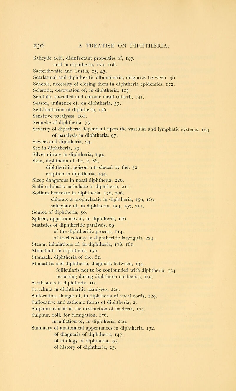 Salicylic acid, disinfectant properties of, 197. acid in diphtheria, 170, 196. Satterthwaite and Curtis, 23, 43. Scarlatinal and diphtheritic albuminuria, diagnosis between, 90. Schools, necessity of closing them in diphtheria epidemics, 172. Sclerotic, destruction of, in diphtheria, 105. Scrofula, so-called and chronic nasal catarrh, 131. Season, influence of, on diphtheria, 33. Self-limitation of diphtheria, 156. Sensitive paralyses, loi. Sequelse of diphtheria, 73. Severity of diphtheria dependent upon the vascular and lymphatic systems, 129. of paralysis in diphtheria, 97. Sewers and diphtheria, 34. Sex in diphtheria, 29. Silver nitrate in diphtheria, 199. Skin, diphtheria of the, 2, 86. diphtheritic poison introduced by the, 52. eruption in diphtheria, 144. Sleep dangerous in nasal diphtheria, 220. Sodii sulphatis carbolatse in diphtheria, 211. Sodium benzoate in diphtheria, 170, 206. chlorate a prophylactic in diphtheria, 159, 160. salicylate of, in diphtheria, 154, 197, 211. Source of diphtheria, 50. Spleen, appearances of, in diphtheria, 116. Statistics of diphtheritic paralysis, 99. of the diphtheritic process, 114. of tracheotomy in diphtheritic laryngitis, 224. Steam, inhalations of, in diphtheria, 178, 181. Stimulants in diphtheria, 156. Stomach, diphtheria of the, 82. Stomatitis and diphtheria, diagnosis between, 134. follicularis not to be confounded with diphtheria, 134. occurring during diphtheria epidemics, 159. Strabismus in diphtheria, 10. Strychnia in diphtheritic paralyses, 229. Suffocation, danger of, in diphtheria of vocal coi'ds, 129. Suffocative and asthenic forms of diphtheria, 2. Sulphurous acid in the destruction of bacteria, 174. Sulphur, roll, for fumigation, 176. insufflation of, in diphtheria, 209. Summary of anatomical appearances in diphtheria, 132. of diagnosis of diphtheria, 147. of etiology of diphtheria, 49. of history of diphtheria, 25.