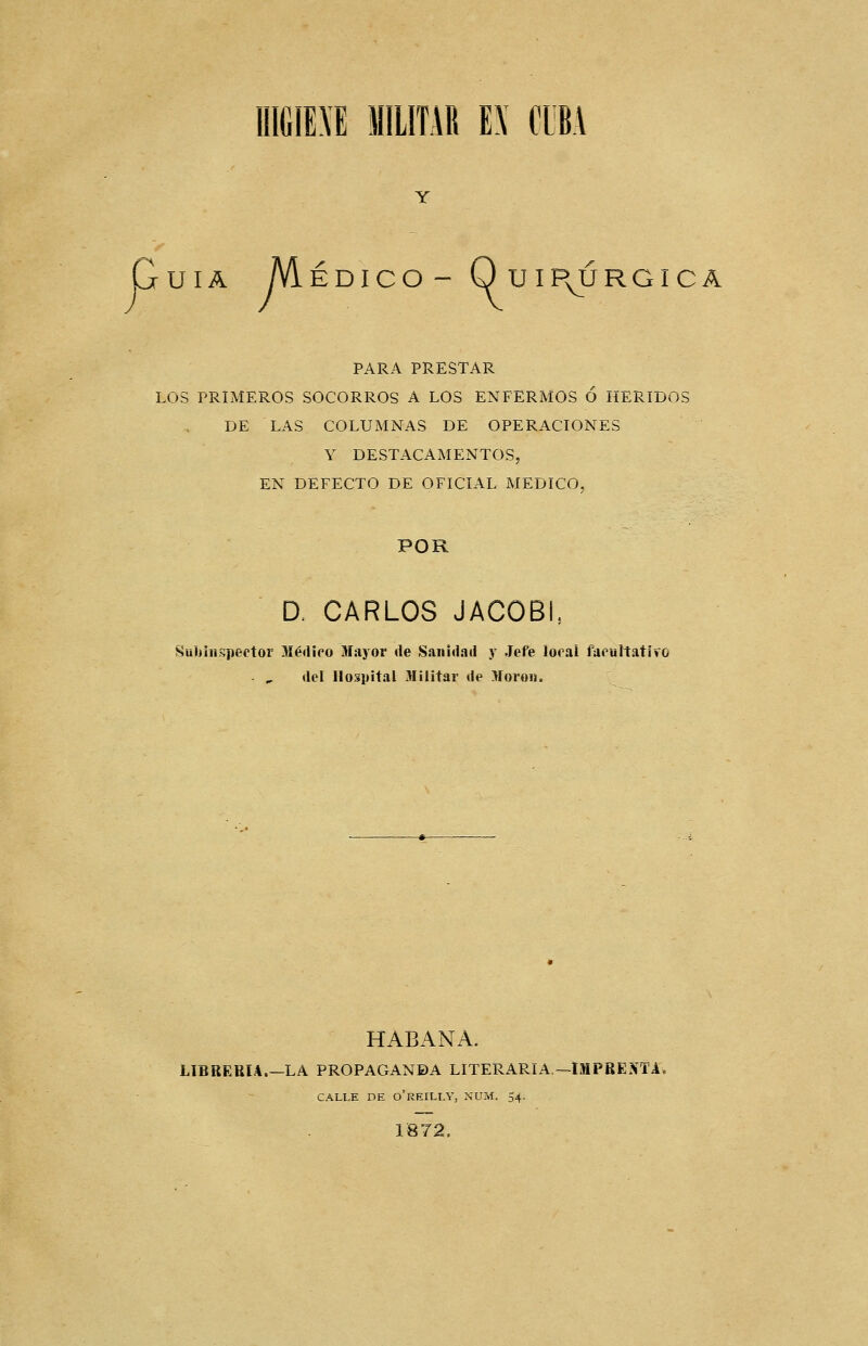 Guia Médico- Quip^órgica PARA PRESTAR LOS PRIMEROS SOCORROS A LOS ENFERMOS Ó HERIDOS DE LAS COLUMNAS DE OPERACIONES Y DESTACAMENTOS, EN DEFECTO DE OFICIAL MEDICO, POR D. CARLOS JACOBL Subíiispeetor Médico Mayor de Sanidad y Jefe looai faoultatfro del Hospital Jlilitar de Moro». HABANA. L1BRERIA.-~LA PROPAGANDA LITERARIA.—IMPREIVTA, CALLE DE o'rEILLY, XUM. 54. 1872.