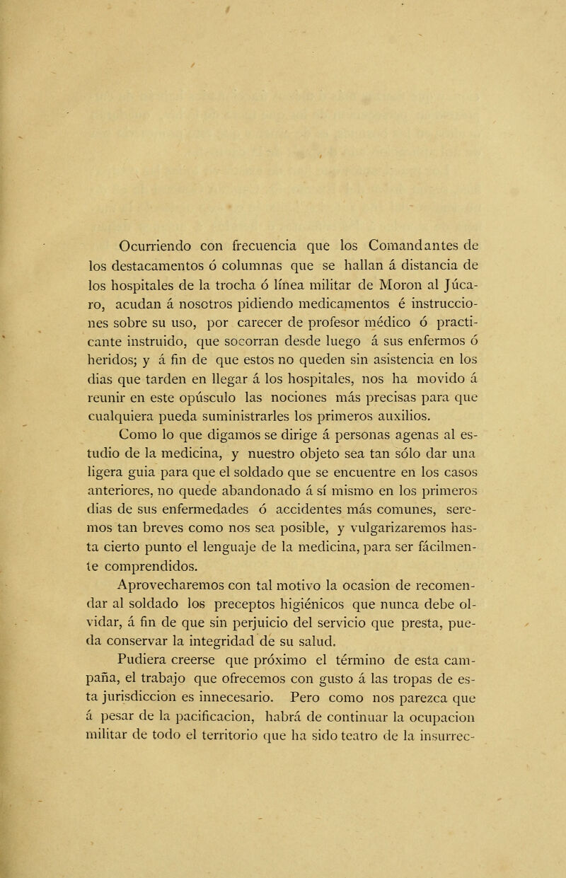 Ocurriendo con frecuencia que los Comandantes de los destacamentos ó columnas que se hallan á distancia de los hospitales de la trocha ó línea militar de Morón al Jáca- ro, acudan á nosotros pidiendo medicamentos é instruccio- nes sobre su uso, por carecer de profesor médico ó practi- cante instruido, que socorran desde luego á sus enfermos ó heridos; y á fin de que estos no queden sin asistencia en los dias que tarden en llegar a los hospitales, nos ha movido á reunir en este opúsculo las nociones más precisas para que cualquiera pueda suministrarles los primeros auxilios. Como lo que digamos se dirige á personas agenas al es- tudio de la medicina, y nuestro objeto sea tan sólo dar una ligera guia para que el soldado que se encuentre en los casos anteriores, no quede abandonado á sí mismo en los primeros dias de sus enfermedades ó accidentes más comunes, sere- mos tan breves como nos sea posible, y vulgarizaremos has- ta cierto punto el lenguaje de la medicina, para ser fácilmen- te comprendidos. Aprovecharemos con tal motivo la ocasión de recomen- dar al soldado los preceptos higiénicos que nunca debe ol- vidar, á fin de que sin perjuicio del servicio que presta, pue- da conservar la integridad de su salud. Pudiera creerse que próximo el término de esta cam- paña, el trabajo que ofrecemos con gusto á las tropas de es- ta jurisdicción es innecesario. Pero como nos parezca que á pesar de la pacificación, habrá de continuar la ocupación militar de todo el territorio que ha sido teatro de la insurrec-