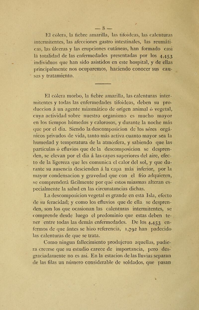 El cólera, la fiebre amarilla, las tifoideas, las calenturas intermitentes, las afecciones gastro intestinales, las reumáti- cas, las úlceras y las erupciones cutáneas, han formado casi la totalidad de las enfermedades presentadas por los 4,453 individuos que han sido asistidos en este hospital, y de ellas principalmente nos ocuparemos^ haciendo conocer sus cau- sas y tratamiento. El cólera morbo, la ñebire amarilla, las calenturas inter- mitentes y todas las enfermedades tifoideas, deben su pro- ducción á un agente miasmático de origen animal ó vegetal, cuya actividad sobre nuestro organismo es mucho mayor en los tiempos húmedos y calorosos, y durante la noche más que por el dia. Siendo la descomposición de los seres orgá- nicos privados de vida, tanto más activa cuanto mayor sea la humedad y temperatura de la atmósfera, y sabiendo que las partículas ó efluvios que de la descomposición se despren- den, se elevan por el dia á las capa.s superiores del aire, efec- to de la ligereza que les comunica el calor del sol, y que du- rante su ausencia descienden á la capa más inferior, por la mayor condensación y gravedad que con el frió adquieren, se comprenderá fácilmente por qué estos miasmas alteran es- pecialmente la salud en las circunstancias dichas. La descomposición vegetal es grande en esta Isla, efecto de su feracidad; y como los efluvios que de ella se despren- den, son los que ocasionan las calenturas intermitentes, se comprende desde luego el predominio que estas deben te- ner entre todas las demás enfermedades. De los 4,453 en- fermos de que antes se hizo referencia, 1,792 han padecido las calenturas de que se trata. Como ningún fallecimiento produjeron aquellas, pudie- ra creerse que su estudio carece de importancia, pero des- graciadamente no es así. En la estación de las lluvias separan de las filas un número considerable de soldados, que pasan