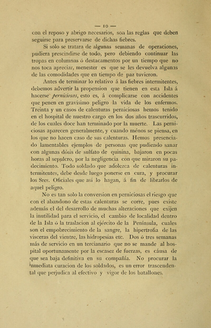 con el reposo y abrigo necesarios, son las reglas que deben seguirse para preservarse de dichas fiebres. Si solo se tratara de algunas semanas de operaciones, pudiera prescindirse de todo, pero debiendo continuar las tropas en columnas ó destacamentos por un tiempo que no nos toca apreciar, menester es que se les devuelva algunas de las comodidades que en tiempo de paz tuvieron. Antes de terminar lo relativo a las fiebres intermitentes, debemos advertir la propensión que tienen en esta Isla á hacerse perniciosas, esto es, á complicarse con accidentes que penen en gravísimo peligro la vida de los enfermos. Treinta y un casos de calenturas perniciosas hemos tenido en el hospital de nuestro cargo en los dos años trascurridos, de los cuales doce han terminado por la muerte. Las perni- ciosas aparecen generalmente, y cuando menos se piensa, en los que no hacen caso de sus calenturas. Hemos presencia- do lamentables ejemplos de personas que pudiendo sanar con algunas dosis de sulfato de quinina, bajaron en pocas horas al sepi.ilcro, por la negligencia con que miraron su pa- decimiento. Todo soldado que adolezca de calenturas in- termitentes, debe desde luego ponerse en cura, y procurar los Sres. Oficiales que así lo hagan, á fin de librarlos de aquel peligro. No es tan solo la conversión en perniciosas el riesgo que con el abandono de estas calenturas se corre, pues existe además el del desarrollo de muchas alteraciones que exijen la inutilidad para el servicio, el cambio de localidad dentro de la Isla 6 la traslación al ejército de la Península, cuales son el empobrecimiento de la sangre, la hipertrofia de las visceras del vientre, las hidropesías etc. Dos ó tres semanas más de servicio en un tercianario que no se mande al hos- pital oportunamente por la escasez de fuerzas, es causa de que sea baja definitiva en su compañía. No procurar la Inmediata curación de los soldados, es un error trascenden- tal que perjudica al efectivo y vigor de los batallones.