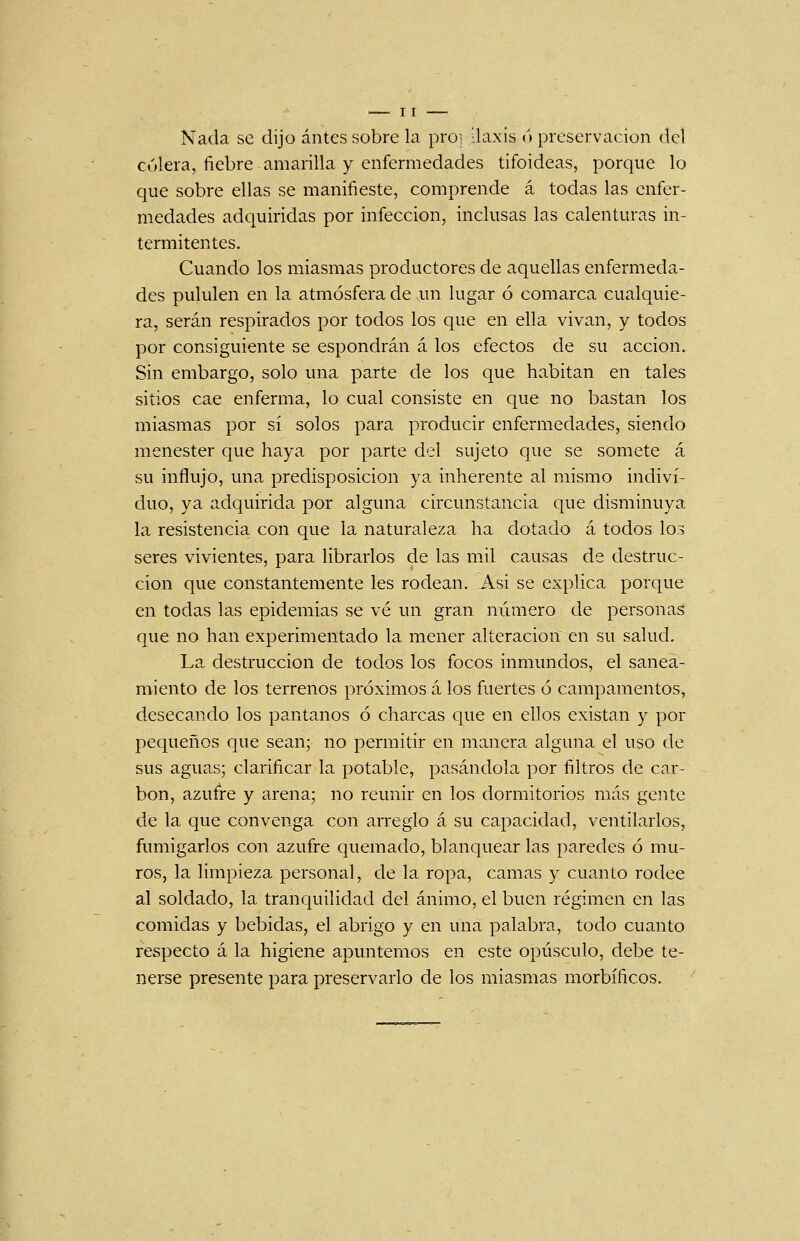 Nada se dijo antes sobre la pro? ilaxis ó preservación del cólera, fiebre amarilla y enfermedades tifoideas, porque lo que sobre ellas se manifieste, comprende á todas las enfer- medades adquiridas por infección, inclusas las calenturas in- termitentes. Cuando los miasmas productores de aquellas enfermeda- des pululen en la atmósfera de un lugar ó comarca cualquie- ra, serán respirados por todos los que en ella vivan, y todos por consiguiente se espondrán á los efectos de su acción. Sin embargo, solo una parte de los que habitan en tales sitios cae enferma, lo cual consiste en que no bastan los miasmas por sí solos para producir enfermedades, siendo menester que haya por parte del sujeto que se somete á su influjo, una predisposición ya inherente al mismo indivi- duo, ya adquirida por alguna circunstancia que disminuya la resistencia con que la naturaleza ha dotado á todos los seres vivientes, para librarlos de las mil causas de destruc- ción que constantemente les rodean. Asi se explica porque en todas las epidemias se vé un gran número de personas que no han experimentado la mener alteración en su salud. La destrucción de todos los focos inmundos, el sanea- miento de los terrenos próximos á los fuertes ó campamentos, desecando los pantanos ó charcas que en ellos existan y por pequeños que sean; no permitir en manera alguna el uso de sus aguas; clarificar la potable, pasándola por filtros de car- bón, azufre y arena; no reunir en los dormitorios más gente de la que convenga con arreglo á su capacidad, ventilarlos, fumigarlos con azufre quemado, blanquear las paredes ó mu- ros, la limpieza personal, de la ropa, camas y cuanto rodee al soldado, la tranquilidad del ánimo, el buen régimen en las comidas y bebidas, el abrigo y en una palabra, todo cuanto respecto á la higiene apuntemos en este opúsculo, debe te- nerse presente para preservarlo de los miasmas morbíficos.