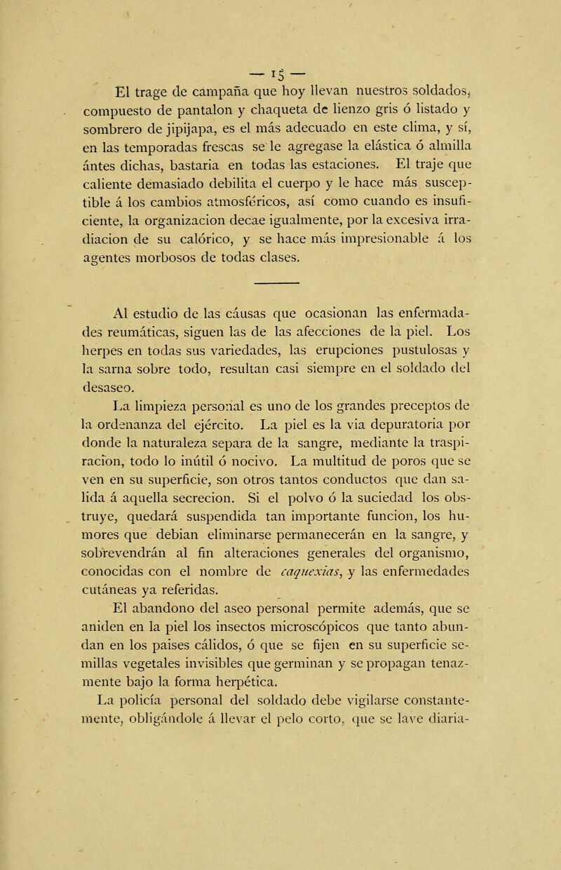 El trage de campaña que hoy llevan nuestros soldados^ compuesto de pantalón y chaqueta de lienzo gris ó listado y sombrero de jipijapa, es el más adecuado en este clima, y sí, en las temporadas frescas se le agregase la elástica ó almilla antes dichas, bastarla en todas las estaciones. El traje que caliente demasiado debilita el cuerpo y le hace más suscep- tible á los cambios atmosféricos, así como cuando es insufi- ciente, la organización decae igualmente, por la excesiva irra- diación de su calórico, y se hace más impresionable á los agentes morbosos de todas clases. Al estudio de las causas que ocasionan las enfermada- des reumáticas, siguen las de las afecciones de la piel. Los herpes en todas sus variedades, las erupciones pustulosas y la sarna sobre todo, resultan casi siempre en el soldado del desaseo. La limpieza personal es uno de los grandes preceptos de la ordenanza del ejército. La piel es la via depuratoria por donde la naturaleza separa de la sangre, mediante la traspi- ración, todo lo inútil ó nocivo. La multitud de poros que se ven en su superficie, son otros tantos conductos que dan sa- lida á aquella secreción. Si el polvo ó la suciedad los obs- truye, quedará suspendida tan importante función, los hu- mores que debían eliminarse permanecerán en la sangre, y sobrevendrán al fin alteraciones generales del organismo, conocidas con el nombre de caquexias, y las enfermedades cutáneas ya referidas. El abandono del aseo personal permite además, que se aniden en la piel los insectos microscópicos que tanto abun- dan en los países cálidos, ó que se fijen en su superficie se- millas vegetales invisibles que germinan y se propagan tenaz- mente bajo la forma herpética. La policía personal del soldado debe vigilarse constante- mentCj obligándole á llevar el pelo corto, que se lave diaria-