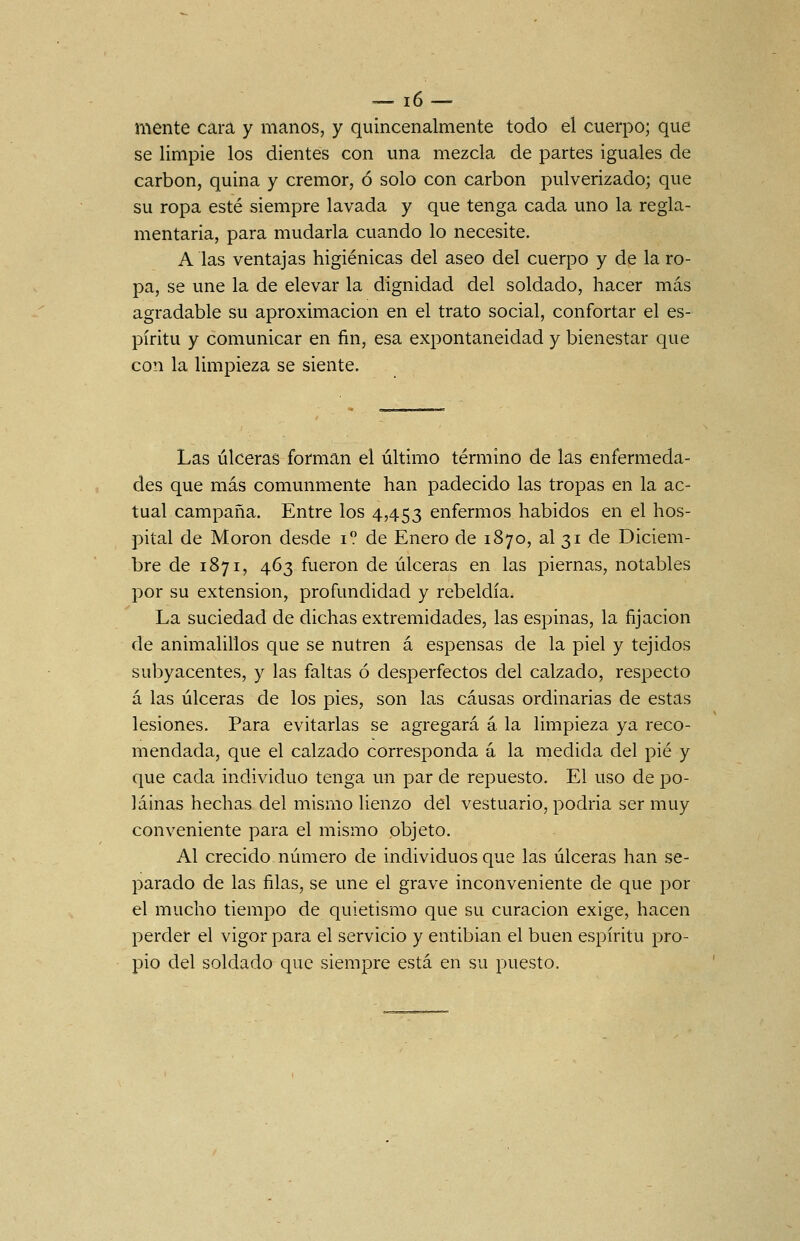 — ló- mente cara y manos, y quincenalmente todo el cuerpo; que se limpie los dientes con una mezcla de partes iguales de carbón, quina y crémor, ó solo con carbón pulverizado; que su ropa esté siempre lavada y que tenga cada uno la regla- mentaria, para mudarla cuando lo necesite. A las ventajas higiénicas del aseo del cuerpo y de la ro- pa, se une la de elevar la dignidad del soldado, hacer más agradable su aproximación en el trato social, confortar el es- píritu y comunicar en fin, esa expontaneidad y bienestar que con la limpieza se siente. Las úlceras forman el último término de las enfermeda- des que más comunmente han padecido las tropas en la ac- tual campaña. Entre los 4,453 enfermos habidos en el hos- pital de Morón desde i? de Enero de 1870, al 31 de Diciem- bre de 1871, 463 fueron de úlceras en las piernas, notables por su extensión, profundidad y rebeldía. La suciedad de dichas extremidades, las espinas, la fijación de animalillos que se nutren á espensas de la piel y tejidos sul)yacentes, y las faltas ó desperfectos del calzado, respecto á las úlceras de los pies, son las causas ordinarias de estas lesiones. Para evitarlas se agregará á la limpieza ya reco- mendada, que el calzado corresponda á la medida del pié y que cada individuo tenga un par de repuesto. El uso de po- lainas hechas del mismo lienzo del vestuario, podria ser muy conveniente para el mismo objeto. Al crecido número de individuos que las úlceras han se- parado de las filas, se une el grave inconveniente de que por el mucho tiempo de quietismo que su curación exige, hacen perder el vigor para el servicio y entibian el buen espíritu pro- pio del soldado que siempre está en su puesto.