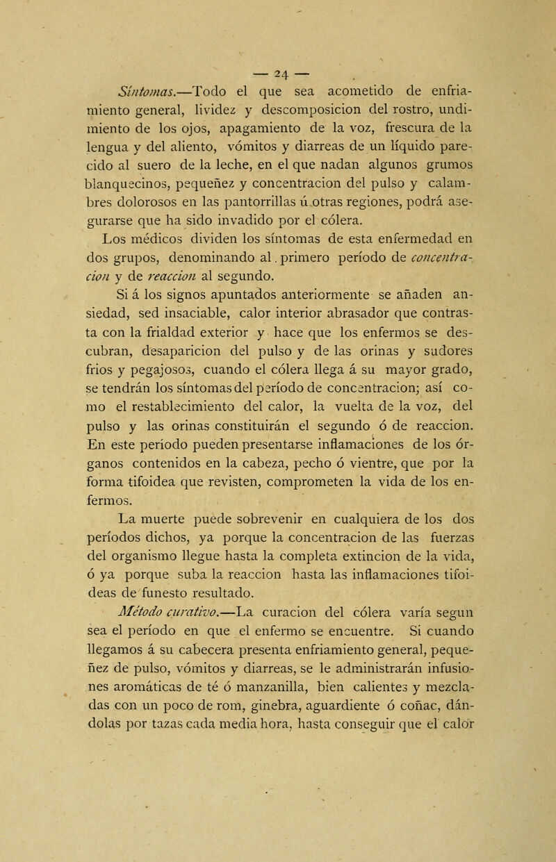 Síntomas.—Todo el que sea acometido de enfria- miento general, lividez y descomposición del rostro, midi- miento de los ojos, apagamiento de la voz, frescura de la lengua y del aliento, vómitos y diarreas de un líquido pare- cido al suero de la leche, en el que nadan algunos grumos blanquecinos, pequenez y concentración del pulso y calam- bres dolorosos en las pantorrlllas ú otras regiones, podrá ase- gurarse que ha sido invadido por el cólera. Los médicos dividen los síntomas de esta enfermedad en dos grupos, denominando al. primero período de concentra- ción y de reacción al segundo. Si a los signos apuntados anteriormente se añaden an- siedad, sed insaciable, calor interior abrasador que contras- ta con la frialdad exterior y hace que los enfermos se des- cubran, desaparición del pulso y de las orinas y sudores frios y pegajosos, cuando el cólera llega á su mayor grado, se tendrán los síntomas del período de concentración; así co- mo el restablecimiento del calor, la vuelta de la voz, del pulso y las orinas constituirán el segundo ó de reacción. En este período pueden presentarse inflamaciones de los ór- ganos contenidos en la cabeza, pecho ó vientre, que por la forma tifoidea que revisten, comprometen la vida de los en- fermos. La muerte puede sobrevenir en cualquiera de los dos períodos dichos, ya porque la concentración de las fuerzas del organismo llegue hasta la completa extinción de la vida, ó ya porque suba la reacción hasta las inflamaciones tifoi- deas de funesto resultado. Método curativo.—La curación del cólera varía según sea el período en que el enfermo se encuentre. Si cuando llegamos á su cabecera presenta enfriamiento general, peque- nez de pulso, vómitos y diarreas, se le administrarán infusio- nes aromáticas de té ó manzanilla, bien calientes y mezcla- das con un poco de rom, ginebra, aguardiente ó coñac, dán- dolas por tazas cada media hora, hasta conseguir que el calor