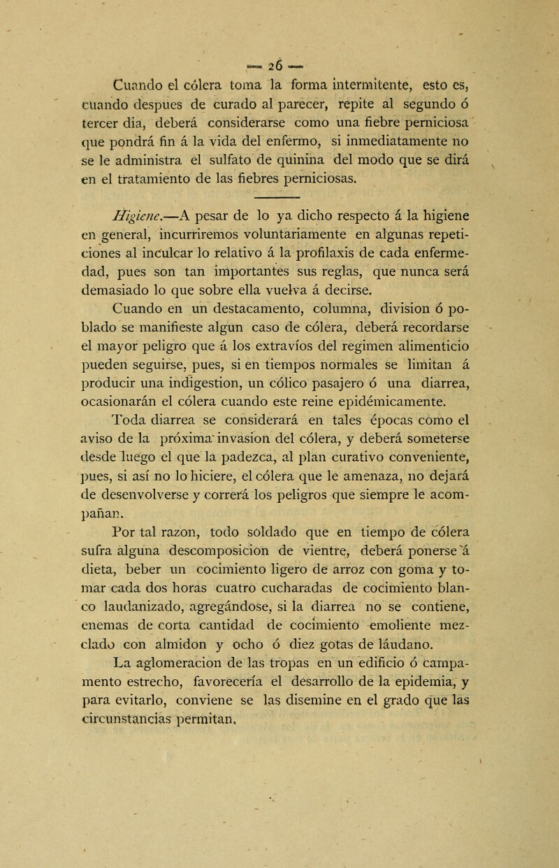 ««.26-. Cucindo el cólera toma la forma intermitente, esto es, cuando después de curado al parecer, repite al segundo ó tercer dia, deberá considerarse como una fiebre perniciosa que pondrá fin á la vida del enfermo, si inmediatamente no se le administra el sulfato de quinina del modo que se dirá en el tratamiento de las fiebres perniciosas. Higiene.—A pesar de lo ya dicho respecto á la higiene en general, incurriremos voluntariamente en algunas repeti- ciones al inculcar lo relativo á la profilaxis de cada enferme- dad, pues son tan importantes sus reglas, que nunca será demasiado lo que sobre ella vuelva á decirse. Cuando en un destacamento, columna, división ó po- blado se manifieste algún caso de cólera, deberá recordarse el mayor peligro que á los extravíos del régimen alimenticio pueden seguirse, pues, si en tiempos normales se limitan á producir una indigestión, un cóHco pasajero ó una diarrea, ocasionarán el cólera cuando este reine epidémicamente. Toda diarrea se considerará en tales épocas como el aviso de la próxima invasión del cólera, y deberá someterse desde luego el que la padezca, al plan curativo conveniente, pues, si así no lo hiciere, el cólera que le amenaza, no dejará de desenvolverse y correrá los peligros que siempre le acom- pañan. Por tal razón, todo soldado que en tiempo de cólera sufra alguna descomposición de vientre, deberá ponérsela dieta, beber un cocimiento ligero de arroz con goma y to- mar cada dos horas cuatro cucharadas de cocimiento blan- co laudanizado, agregándose, si la diarrea no se contiene, enemas de corta cantidad de cocimiento emoliente mez- clado con almidón y ocho ó diez gotas de láudano. La aglomeración de las tropas en un edificio ó Campa- mento estrecho, favorecería el desarrollo de la epidemia, y para evitarlo, conviene se las disemine en el grado que las circunstancias permitan.