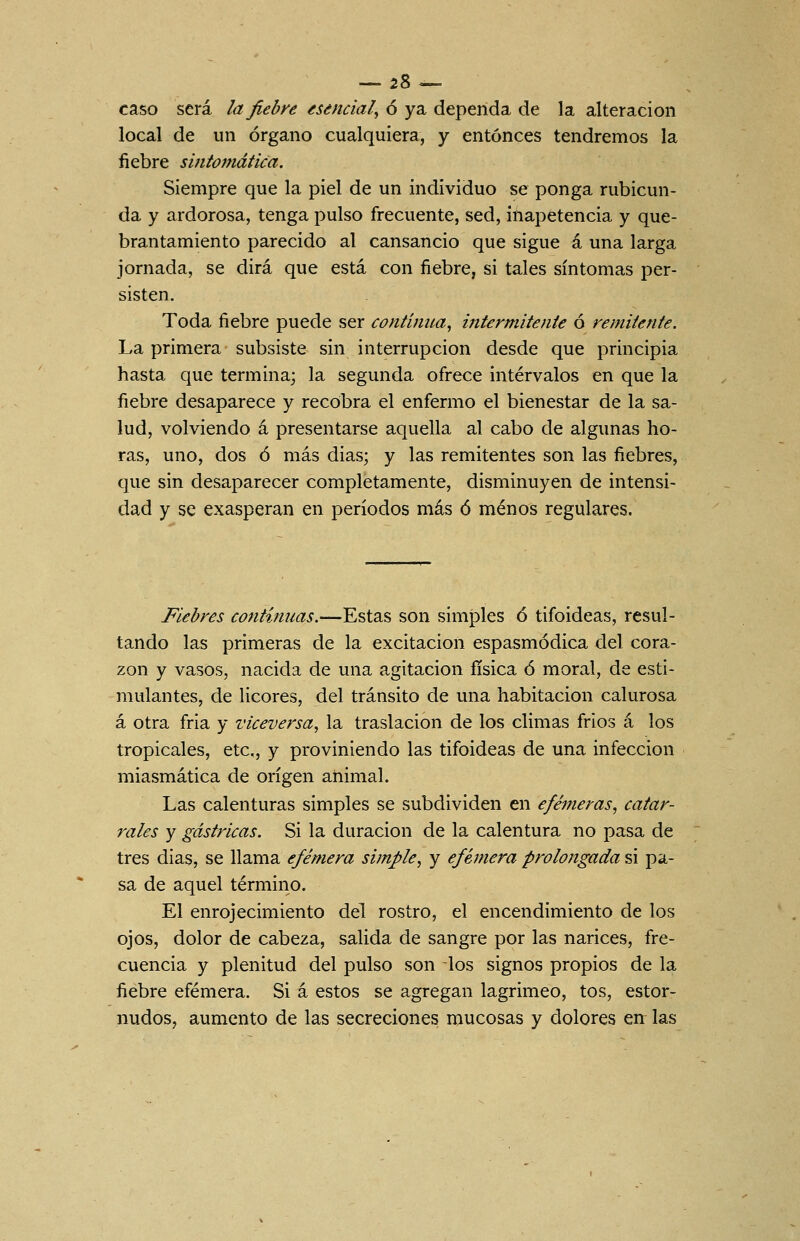 — es- caso será la fiebn esencial^ ó ya dependa de la alteración local de un órgano cualquiera, y entonces tendremos la fiebre sintomática. Siempre que la piel de un individuo se ponga rubicun- da y ardorosa, tenga pulso frecuente, sed, inapetencia y que- brantamiento parecido al cansancio que sigue á una larga jornada, se dirá que está con fiebre, si tales síntomas per- sisten. Toda fiebre puede ser continua^ intermitente ó remitente. La primera subsiste sin interrupción desde que principia hasta que termina; la segunda ofi-ece intervalos en que la fiebre desaparece y recobra el enfermo el bienestar de la sa- lud, volviendo á presentarse aquella al cabo de algunas ho- ras, uno, dos ó más dias; y las remitentes son las fiebres, que sin desaparecer completamente, disminuyen de intensi- dad y se exasperan en períodos más ó menos regulares. Fiebres continuas.—Estas son simples ó tifoideas, resul- tando las primeras de la excitación espasmódica del cora- zón y vasos, nacida de una agitación física ó moral, de esti- mulantes, de licores, del tránsito de una habitación calurosa á otra fría y viceversa^ la traslación de los climas frios á los tropicales, etc, y proviniendo las tifoideas de una infección miasmática de origen animal. Las calenturas simples se subdividen en efémeras^ catar- rales y gástricas. Si la duración de la calentura no pasa de tres dias, se llama efémera simple^ y efémera prolongada si pa- sa de aquel término. El enrojecimiento del rostro, el encendimiento de los ojos, dolor de cabeza, salida de sangre por las narices, fre- cuencia y plenitud del pulso son los signos propios de la fiebre efémera. Si á estos se agregan lagrimeo, tos, estor- nudos, aumento de las secreciones mucosas y dolores err las