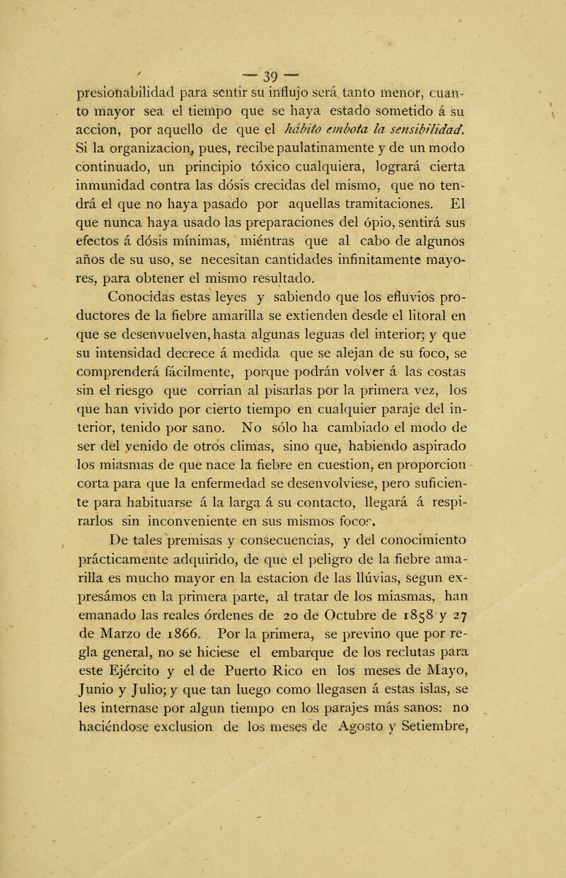 presionabilidad para stnúv su influjo será, tanto menor, cuan- to mayor sea el tiempo que se haya estado sometido á su acción, por aquello de que el Mdito embota la sensibilidad. Si la organización, pues, recibe paulatinamente y de un modo continuado, un principio tóxico cualquiera, logrará cierta inmunidad contra las dosis crecidas del mismo, que no ten- drá el que no haya pasado por aquellas tramitaciones. El que nunca haya usado las preparaciones del opio, sentirá sus efectos á dosis mínimas, mientras que al cabo de algunos años de su uso, se necesitan cantidades infinitamente mayo« res, para obtener el mismo resultado. Conocidas estas leyes y sabiendo que los efluvios pro- ductores de la fiebre amarilla se extienden desde el litoral en que se desenvuelven, hasta algunas leguas del interior; y que su intensidad decrece á medida que se alejan de su foco, se Comprenderá fácilmente, porque podrán volver á las costas sin el riesgo que corrian al pisarlas por la primera vez, los que han vivido por cierto tiempo en cualquier paraje del in- terior, tenido por sano. No sólo ha cambiado el modo de ser del venido de otros climas, sino que, habiendo aspirado los miasmas de que nace la ñebre en cuestión, en proporción corta para que la enfermedad se desenvolviese, pero suficien- te para habituarse á la larga á su contacto, llegará á respi- rarlos sin inconveniente en sus mismos focor. De tales premisas y consecuencias, y del conocimiento prácticamente adquirido, de que el peligro de la fiebre ama- rilla es mucho mayor en la estación de las lluvias, según ex- presamos en la primera parte, al tratar de los miasmas, han emanado las reales órdenes de 20 de Octubre de 1858 y 27 de Marzo de 1866, Por la primera, se previno que por re- gla general, no se hiciese el embarque de los reclutas para este Ejército y el de Puerto Rico en los meses de Mayo, Junio y Julio; y que tan luego como llegasen á estas islas, se les internase por algún tiempo en los parajes más sanos: no haciéndose exclusión de los meses de Agosto v Setiembre,