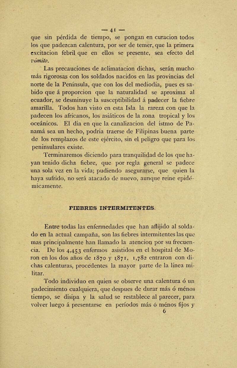 que sin pérdida de tiempo, se pongan en curación todos los que padezcan calentura, por ser de temer, que la primera excitación febril que en ellos se presente, sea efecto del vómito. Las precauciones de aclimatación dichas, serán mucho más rigorosas con los soldados nacidos en las provincias del norte de la Península, que con los del mediodía, pues es sa- bido que á proporción que la naturalidad se aproxima al ecuador, se desminuye la susceptibilidad á padecer la fiebre amarilla. Todos han visto en esta Isla la rareza con que la padecen los africanos, los asiáticos de la zona tropical y los oceánicos. El dia en que la canalización del istmo de Pa- namá sea un hecho, podría traerse de Filipinas buena parte de los remplazos de este ejército, sin el peligro que para los peninsulares existe. Terminaremos diciendo para tranquilidad de los que ha- yan tenido dicha fiebre, que por regla general se padece una sola vez en la vida; pudiendo asegurarse, que quien la haya sufrido, no será atacado de nuevo, aunque reine epidé- micamente. FIEBRES INTERMITENTES. Entre todas las enfermedades que han aflijido al solda- do en la actual campaña, son las fiebres intermitentes las que mas principalmente han llamado la atención por su frecuen- cia. De los 4,453 enfermos asistidos en el hospital de Mo- rón en los dos años de 1870 y 1871, 1,782 entraron con di- chas calenturas, procedentes la mayor parte de la línea mi- litar. Todo individuo en quien se observe una calentura ó un padecimiento cualquiera, que después de durar más ó menos tiempo, se disipa y la salud se restablece al parecer, para volver luego á presentarse en períodos más ó menos fijos y 6